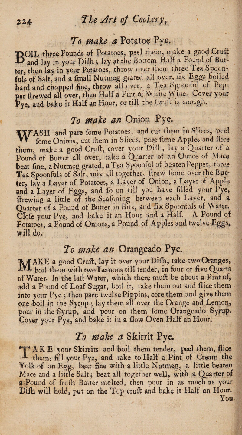 B To male a Pot a toe Pye. OIL three Pounds of Potatoes, peel them, make a good Cruft and lay in your Difli 5 lay at the Bottom Half a Pound of But¬ ter, then lay in your Potatoes, throw over them three Tea Spoon¬ fuls of Salt, and a fmall Nutmeg grated all over, fix Eggs boiled hard and chopped fine, throw all over, a I ea Spoonful of Pep¬ per ftrewed all over, then Half a Pint of W hire W i ne. Cover your Pye, and bake it Half an Hour, or till the Cruft is enough. To male an Onion Pye. WASH and pare fome Potatoes, and cut them in Slices, peel fome Onions, cut them in Slices, pare fome Apples and Bice them, make a good Cruft, cover your Dilh, lay a Quarter of a Pound of Butter all over, take a Quarter of an Ounce of Mace beat fine, a Nutmeg grated, a Tea Spoonful of beaten Pepper, three Tea Spoonfuls of Salt, mix all together, ftrew fome over the But¬ ter, lay a Layer of Potatoes, a Layer of Onion, a Layer of Apple and a Layer of Eggs, and fo on till you have filled your Pye, Brewing a little of the Seafcning between each Layer, and a Quarter of a Pound of Butter in Bits, and fix Spoonfuls of Water. Clofe your Pye, and bake it an Hour and a Half. A Pound of Potatoes, a Pound of Onions, a Pound of Apples and twelve Eggs, will do. To male an Orangeade Pye. MAKE a good Cruft, lay it over your Difh, take twoOranges, boil them with two Lemons till tender, in four or five Quarts of Water. In the laft Water, which there muft be about a Pint of, add a Pound of Loaf Sugar, boil it, take them out and Bice them into your Pye ; then pare twelve Pippins, core them and give them one boil in the Syrup 5 lay them all over the Orange and Lemon, pour in the Syrup, and pour on them fome Orangeade Syrup, Cover your Pye, and bake it in a flow Oven Half an Hour. To male a Skirrit Pye. #Ti A K E your Skirrits and boil them tender, peel them, Bice therm fill your Pye, and take to Half a Pint of Cream the Yolk of an Egg, beat fine with a little Nutmeg, a little beaten Mace and a little Salt 5 beat all together well, with a Quarter of a Pound of frefla Butter melted, then pour in as much as your Pifli will hold, put on the Top-cruft and bake it Half an Hour. You