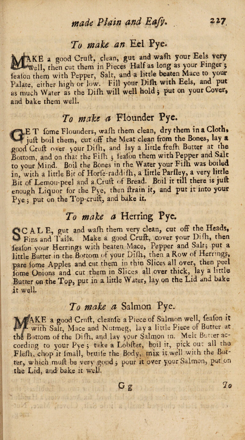To make an Eel Pye. KE a good Cruft, clean, gut and wafh your Eels very tell then cut them in Pieces Half as long as your Finger 5 lealon them with Pepper, Salt, and a little beaten Mace to your Palate, either high or low. Fill your Difh with Eels, and put as much Water as the Difh will well hold 3 put on your Cover, and bake them well. To make a Flounder Pye, E T fome Flounders, wafh them clean, dry them in a Cloth* juft boil them, cut off the Meat clean from the Bones, lay a good Cruft over your Difh, and lay a little frefh Butter at the Bottom, and on that the Filh 3 lealon them with Pepper and Sait to your Mind. Boil the Bones in the Water your Filh was boiled in,'with a little Bit of Horle-raddifh, a little Parfley, a very little Bit of Lemon-peel and a Cruft of Bread. Boil it till there is juft enough Liquor for the Pye, then ftrain it, and put it into your Pye 3 put on the Top-cruft, and bake it. To make a Herring Pye. SCALE, gut and wafh them very clean, cut off the Heads, Fins and Tails. Make a good Cruft, cover your Difh, then fealon your Herrings with beaten Mace, Pepper and Salt5 put a little Butter m the Bottom of your Difh, then a Row of Herrings, pare .fome Apples and cut them in thin Slices all over, then peel lome Onions and cut them in Slices all over thick, lay a little Butter on the Top, put in a little Water, lay on the Lid and bake it well To make a Salmon Pye. fAKE a good Cruft, cleanfe a Piece of Salmon well, feafon it ■ with Salt, Mace and Nutmeg, lay a little Piece of Butter at thf Bottom of the Difh, and lay your Salmon in. Melt Burcer ac¬ cording to your Pye 3 take a Lobfter, boil it, pick out ail tho Flefh, chop it lirnall, bruiie the Body, mix it well with the But¬ ter, which muft be very good 3 pour it over your Salmon, put on the Lid, and bake it well o g 7o