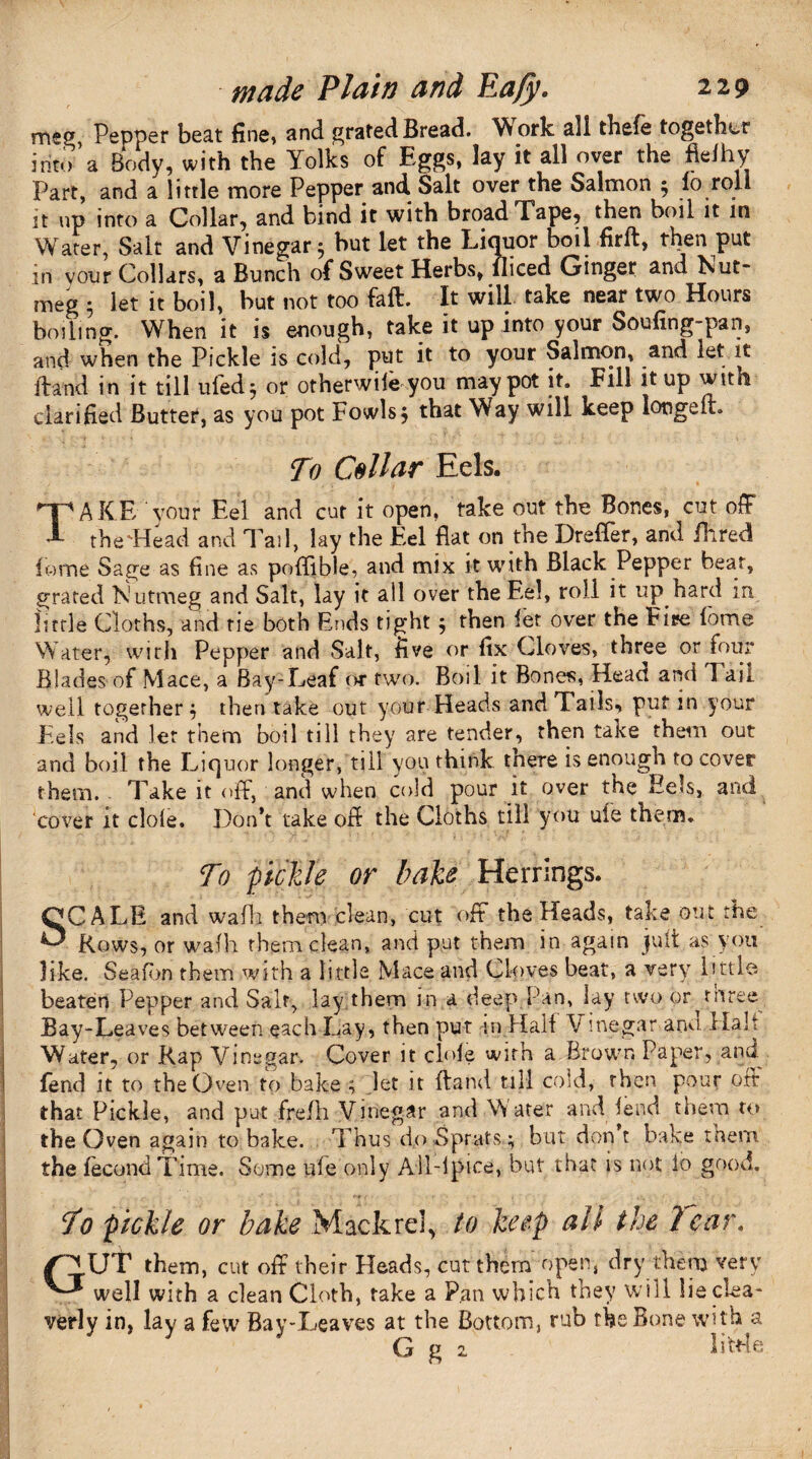 meg, Pepper beat fine, and grated Bread. Vt ork all thele together into * a Body, with the Yolks of Eggs, lay it all over the flelhy Part, and a little more Pepper and Salt over the Salmon ; fo roll it up into a Collar, and bind it with broad Tape, then boil it in Water, Sait and Vinegar; but let the Liquor boil firft, then put in vour Collars, a Bunch of Sweet Herbs, lliced Ginger and Nut¬ meg 5 let it boil, but not too feft. It will take near two Hours boiling. When it is enough, take it up into your Soufing-pan, and when the Pickle is cold, put it to your Salmon, and let it Hand in it till uled; or otherwise you may pot it. Fill it up with clarified Butter, as you pot Fowls; that Way will keep longeft. To Collar Eels. . TAKE vour Eel and cut it open, take out the Bones, cut off the'He ad and Tail, lay the Eel flat on the Drefler, and Hired Pome Sage as fine as poflible, and mix it with Black Pepper bear, grated Nutmeg and Salt, lay it all over the Eel, roll it up hard in little Cloths, and tie both Ends tight; then let over the Fire lome Water, with Pepper and Sait, five or fix Cloves, three or four Blades of Mace, a Bay-Leaf or two. Boil it Bone*, Head and I ail well together; then take out your Heads and Tails, put in your Eels and let them boil till they are tender, then take them out and boil the Liquor longer, till you think there is enough to cover them. Take it off, and when cold pour it over the Eels, and cover it dole. Don’t take off the Cloths till you ufe them. To pickle or hake Herrings. SCALE and wafh them clean, cut off the Heads, take out the Rows, or walh them clean, and put them in again jult as you like. Seafbn them with a little. Mace and Cloves beat, a very little, beaten Pepper and Salt, lay them in a deep Pan, lay two or ^ three Bay-Leaves between each Lay, then put in Half V inegar anu Halt Water, or Rap Vinegar. Cover it clofe with a Brown Paper, and fend it to the Oven to bake ; let it {land till cold, then pour off that Pickle, and put frefh Vinegar and Water and fend them to the Oven again to bake. Thus do Sprats ; but don’t bake tnem the fecund Time. Some ufe only All-ipice, but that is not lo good. To pickle or bake Mackrd, to keep all the Tear. /CJ.UT them, cut off their Heads, cut them open, dry them very ^ well with a clean Cloth, take a Pan which they will lieclea- verly in, lay a few7 Bay-Leaves at the Bottom, rub the Bone with a G g 2 little