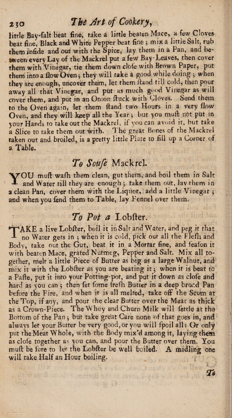 little Bay-falt beat fine, take a little beaten Mace, a few Cloves beat fine, Black and White Pepper beat fine ; mix a little Salt, rub theminfide and out with the Spice, lay them in a Pan, and be¬ tween every Lay of the Mackrel put a few Bay-Leaves, then cover them with Vinegar, tie them down dole with Brown Paper, put them into a flow Oven $ they will take a good while doing * when they are enough, uncover them, let them Band till cold, then pour away all that Vinegar, and put as much good Vinegar as will cover them, and put in an Onion Buck with Cloves. Send them to the Oven again, let them Band two Hours in a very flow Oven, and they will keep all the Year * but you muft not put in your Hands to take out the Mackrel, if you can avoid it, but take a Slice to rake them Out with. The great Bones of the Mackrel taken out and broiled, is a pretty little Plate to fill up a Corner of a Table. To Soufe Mackrel. YOU muff wafh them clean, gut them, and boil them in Salt and Water till they are enough ; take them out, lav them in a clean Pan, cover them with the Liquor, add a little Vinegar $ and when you fend them to Table, lay Fennel over them. To Pot a Lobfter, ^pAKE a live Lobfter, boil it in Salt and Water, and peg it that A no Water gets in ; when it is cold, pick out all the Flefh and Body, take out the Gut, beat it in a Mortar fine, and fealon it with beaten Mace, grated Nutmeg, Pepper and Salt. Mix all to¬ gether, melt a little Piece of Butter as big as a large Walnut, and mix it with the Lobfter as you are beating it 5 when it is beat to a Pafte, put it into your Potting-pot, and put it down as clofe and hard as you can $ then fet fome frefh Butter in a deep broad Pan before the Fire, and when it is all melted, take off the Scum at the Top, if any, and pour the clear Butter over the Meat as thick as a Crown-Piece. The Whey and Churn Milk will fettle at the Bottom of the Pan $ but take great Care none of that goes in, and always let your Butter be very good, or you will fpoilall: Or only put the Meat Whole, with the Body mix’d among it, laying them as clofe together as you can, and pour the Butter over them. You muft be lure to ler the Lobfter be well boiled. A midling one will take Half an Hour boiling.