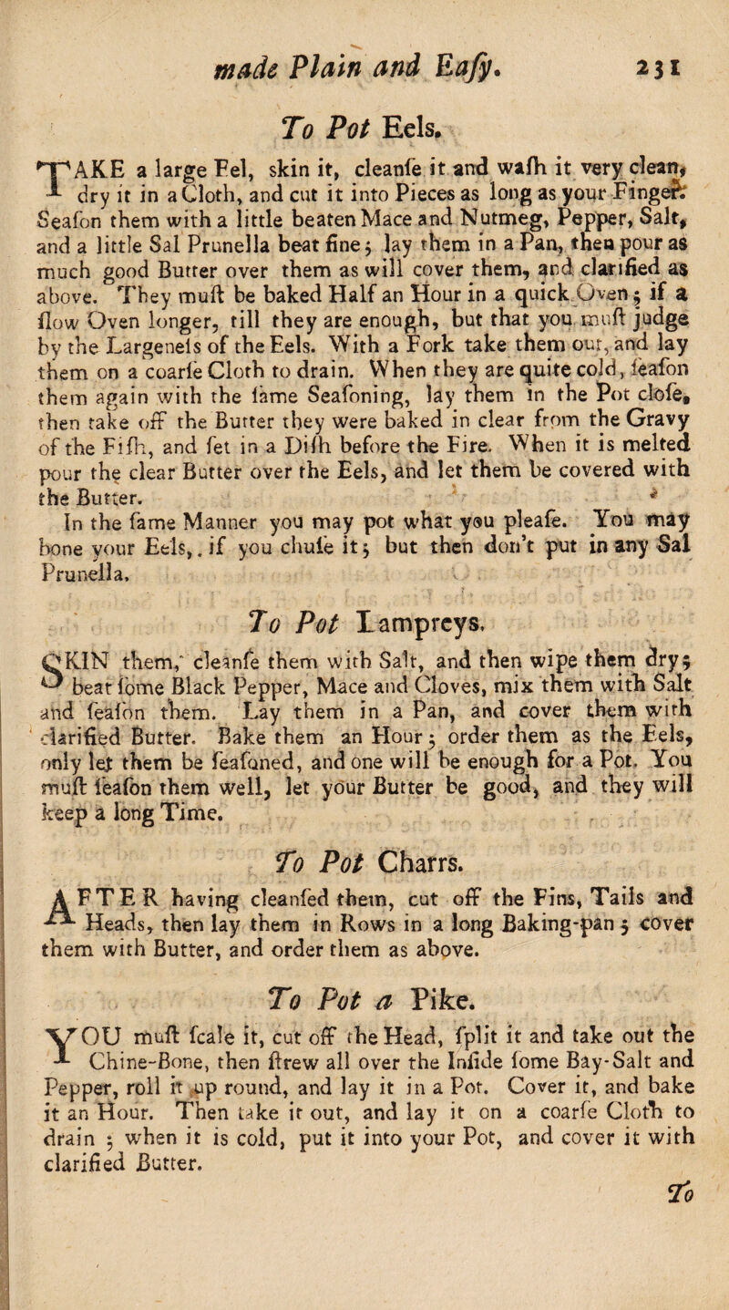 To Pot Eels. *pAKE a large Fel, skin it, cleanfe it and wafh it very clean, 1- dry it in a Cloth, and cut it into Pieces as long as your Fingefc Seafon them with a little beaten Mace and Nutmeg, Pepper, Salt, and a little Sal Prunella beat fine; lay them in a Pan, then pour as much good Butter over them as will cover them, and clarified as above. They muff be baked Half an Hour in a quick Oven 5 if a flow Oven longer, till they are enough, but that you. mull judge by the Largenels of the Eels. With a Fork take them our, and lay them on a coarle Cloth to drain. When they are quite cold, ieafon them again with the lame Seafoning, lay them in the Pot dole* then take off the Burter they were baked in clear from the Gravy of the Fifh, and fet in a Dilh before the Fire. When it is melted pour the clear Butter over the Eels, and let them be covered with the Butter. * in the fame Manner you may pot what you pleafe. You may bone your Eels,. if you chufe it $ but then don’t put in any Sal Prunella, To Pot Lampreys, QK1N them,' cleanfe them with Salt, and then wipe them dry; ^ beat tome Black Pepper, Mace and Cloves, mix them with Salt and fealbn them. Lay them in a Pan, and cover them with ' clarified Butter. Bake them an Flour ^ order them as the Eels, only let them be feafaned, and one will be enough for a Pot. You muff feafon them well, let your Butter be good, and they will keep a long Time. To Pot Charrs. AFTER having cleanfed them, cut off the Fins, Tails and Heads, then lay them in Rows in a long Baking-pan; cover them with Butter, and order them as above. To Pot a Pike. YOU muff fcale it, cut off the Head, fplit it and take out the Chine-Bone, then Brew all over the Iniide fome Bay-Salt and Pepper, roll it up round, and lay it in a Pot. Cover it, and bake it an Hour. Then take it out, and lay it on a coarfe Cloth to drain 5 when it is cold, put it into your Pot, and cover it with clarified Butter.