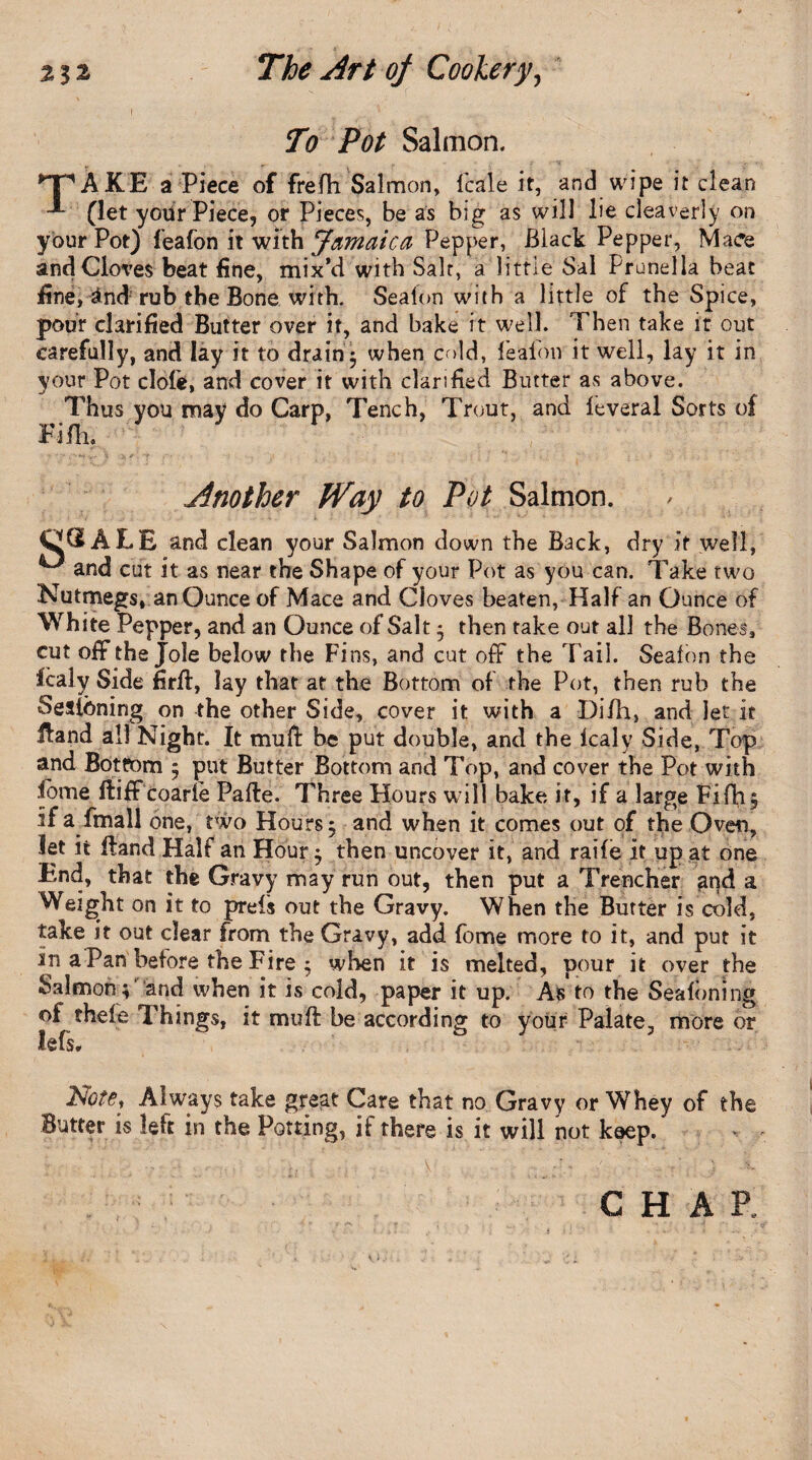 To Pot Salmon. ^T'AKE a Piece of frefh Salmon, fcale it, and wipe it clean (let yodr Piece, or Pieces, be as big as will lie cleaverly on your Pot) feafon it with Jamaica Pepper, Black Pepper, Mace and Cloves beat fine, mix’d with Salt, a little Sal Prunella beat fine, 4nd rub the Bone with. Sealon with a little of the Spice, pour clarified Butter over it, and bake it well. Then take it out carefully, and lay it to drain $ when cold, fealon it well, lay it in your Pot dole, and cover it with clarified Butter as above. Thus you may do Carp, Tench, Trout, and leveral Sorts of Fifli. Another Way to Pot Salmon. C ® ALE and clean your Salmon down the Back, dry if well, u and cut it as near the Shape of your Pot as you can. Take two Nutmegs, an Ounce of Mace and Cloves beaten, Half an Ounce of White Pepper, and an Ounce of Salt ; then take out all the Bones, cut off the Jole below the Fins, and cut off the 'Fail. Seaton the fcaly Side firll, lay that at the Bottom of the Pot, then rub the Sestbning on the other Side, cover it with a Di/h, and Jet it Hand all Night. It mull be put double, and the lcaly Side, Top and Bottom ; put Butter Bottom and Top, and cover the Pot with fbme ftiff coarie Pafte. Three Hours will bake it, if a large Fifh, If a fmall one, two Hours 5 and when it comes out of the Oven, let it Hand Half an Hour ; then uncover it, and raife it up at one End, that the Gravy may run out, then put a Trencher and a Weight on it to prels out the Gravy. When the Butter is cold, take it out clear from the Gravy, add fome more to it, and put it In a Pan before the Fire 5 when it is melted, pour it over the Salmon;1 and when it is cold, paper it up. As to the Sealbning ol thefe Things, it mull be according to your Palate, more or lefs. Note, Always take great Care that no Gravy or Whey of the Butter is left in the Potting, if there is it will not keep. CHAR