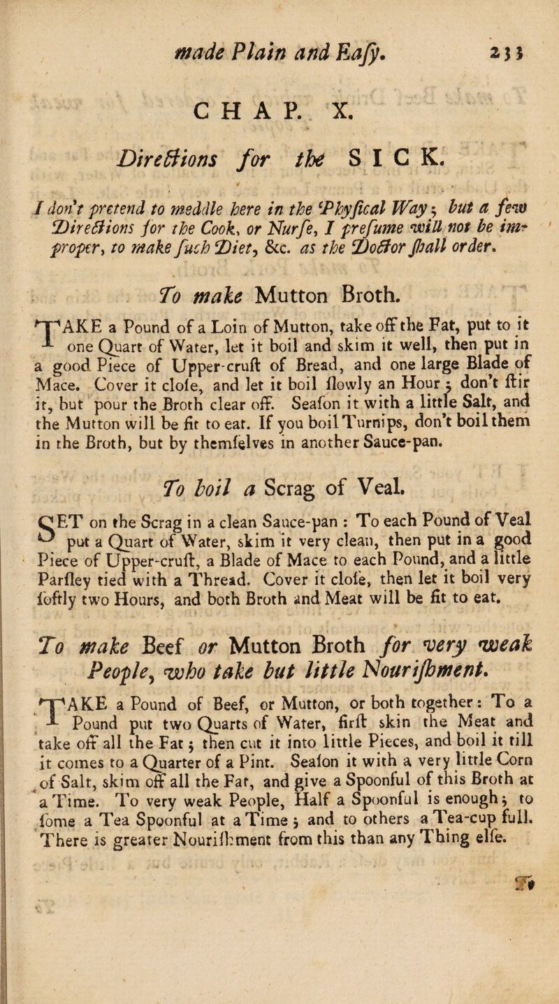 CHAR X. Directions for the SICK, I don't pretend to meddle here in the \Phyfical Way; but a few %)ire6tions for the Cook, or Nurfe, I prefume will not be im¬ proper , to make fuch Diet^ See. as the %)oflor fhall order. To male Mutton Broth. | 'AKE a Pound of a Loin of Mutton, takeoff the Fat, put to it ■I one Quart of Water, let it boil and skim it well, then put in a good Piece of Upper-cruft of Bread, and one large Blade of Mace. Cover it dole, and let it boil flovvly an Hour ^ don’t ftir it, but pour the Broth clear off. Seafon it with a little Salt, and the Mutton will be fit to eat. If you boil Turnips, don’t boil them in the Broth, but by themfelves in another Sauce-pan. To boil a Scrag of Veal. QET on the Scrag in a clean Sauce-pan : To each Pound of Veal ^ put a Quart of Water, skim it very clean, then put in a good Piece of Upper-cruft, a Blade of Mace to each Pound, and a little Parfley tied with a Thread. Cover it dole, then let it boil very iofrly two Hours, and both Broth and Meat will be fit to eat. To make Beef or Mutton Broth for wry weak People, who take but little Nourifoment. /y'AKE a Pound of Beef, or Mutton, or both together: To a ■I* Pound put two Quarts of Water, firft skin the Meat and take off all the Fat $ then cut it into little Pieces, and boil it fill it comes to a Quarter of a Pint. Sealon it with a very little Corn of Salt, skim off all the Far, and give a Spoonful of this Broth at a Time. To very weak People, Half a Spoonful is enough $ to forne a Tea Spoonful at a Time ; and to others a Tea-cup full. There is greater Nourifhment from this than any Thing elfe.