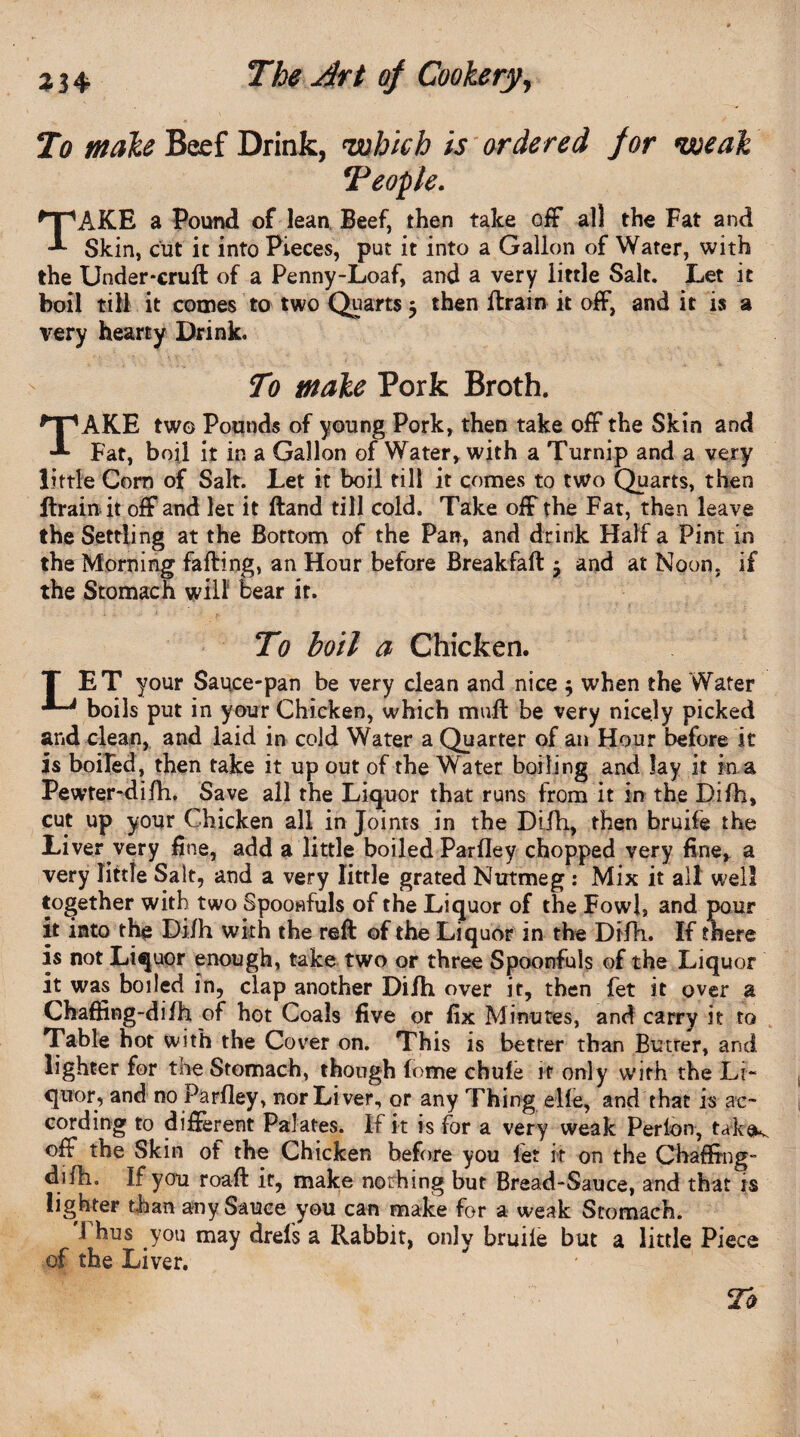 To make Beef Drink, 'which is ordered for weak ‘People. TAKE a Pound of lean. Beef, then take off all the Fat and Skin, cut it into Pieces, put it into a Gallon of Water, with the Under-cruft of a Penny-Loaf, and a very little Salt. Let it boil till it comes to two Quarts 5 then ftrain it off, and it is a very hearty Drink. To make Pork Broth. TAKE two Pounds of young Pork, then take off the Skin and Fat, boil it in a Gallon of Water, with a Turnip and a very little Com of Salt. Let it boil till it comes to two Quarts, then ftrain it off and let it ftand till cold. Take off the Fat, then leave the Settling at the Bottom of the Pan, and drink Half a Pint in the Morning faffing, an Hour before Breakfaft -7 and at Noon, if the Stomach will bear it. To boil a Chicken. T ET your Sauce-pan be very clean and nice $ when the Water boils put in your Chicken, which mail be very nicely picked and clean, and laid in cold Water a Quarter of an Hour before it is boiled, then take it up out of the Water boiling and lay it in a Pewter-difh, Save all the Liquor that runs from it in the Difh, cut up your Chicken all in Joints in the Difh, then bruife the Liver very fine, add a little boiled Parfley chopped very fine, a very little Salt, and a very little grated Nutmeg : Mix it all well together with two Spoonfuls of the Liquor of the Fowl, and pour it into the Difh with the reft of the Liquor in the Difh, If there is not Liquor enough, take two or three Spoonfuls of the Liquor it was boiled in, clap another Difti over it, then fet it over a Chaffing-difh of hot Coals five or fix Minutes, and carry it to Table hot with the Cover on. This is better than Butrer, and lighter for the Stomach, though home chufe it only with the Li¬ quor, and no Parfley, nor Liver, or any Thing elfe, and that is ac¬ cording to different Palates. If it is for a very weak Perlon, tak<K off the Skin of the Chicken before you fet it on the Chaffing- difh. If you roaft it, make nothing but Bread-Sauce, and that is lighter than any Sauce you can make for a weak Stomach. Thus you may drefs a Rabbit, only bruife but a little Piece of the Liver.