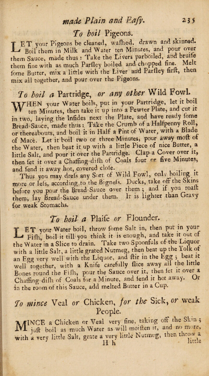 r To boil Pigeons. LET your Pigeons be cleaned, wafhed, drawn and skinned* Boil them in Milk and Water ten Minutes, and pour over them Sauce, made thus : Take the Livers parboiled, and bruiie them fine with as much Parfley boiled and chopped fine. Melt fome Butter, mix a little with the Liver and Parfley firft, then mix all together, and pour over the Pigeons. To boil a Partridge, or any other Wild Fowl WHEN your Water boils, put in your Partridge, let it boil ten Minutes, then take it up into a Pewter Plate, and cut it in two, laying the Infides next the Plate, and have ready lorne Bread-Sauce, made thus: Take the Crumb of a Halfpenny Roll, or thereabouts, and boil it in Half a Pint ot Water, with a B a e of Mace. Let it boil two or three Minutes, pour away molt ot the Water, then beat it up with a little Piece of nice Butter, a little Salt, and pour it over the Partridge. Clap a Cover over it, then let it over a Chatfing-difh of Coals four nr five Minutes, and fend it away hot, covered dole. Thus you may drefs any Sort of Wild Fowi, only boiling it more or lei's, according to the Bigneis. Ducks, take off the Skins before you pour the Bread-Sauce over them and if you roal them, lay Bread-Sauce under them. It is lighter than Gravy for weak Stomachs. To boil a Plaife or Flounder. , LET your Water boil, throw lbme Salt in, then put in your Bifh, boil it till you think it is enough, and take it out of the Water in a Slice to drain. Take two Spoonfuls of the Liquor with a little Salt, a little grated Nutmeg, then beat up the Yolk ot an E<*g very well with the Liquor, and ftir in the Egg ? ^ well ’together, with a Knife carefully flice away all the little Bones round the Fifh, pur the Sauce over it, then let it over a Chatfing-difh of Coals for a Minute, and lend it hot away. Ur in the room of this Sauce, add melted Butter in a Cup. To mince Veal or Chicken, for the Sick, or weak People. MINCE a Chicken or Veal very_ fine, taking off the Skin 5 juft boil as much Wrater as will moiften it, and no more, with a very little Salt, grate a very little Nutmeg, then tnrrnv a