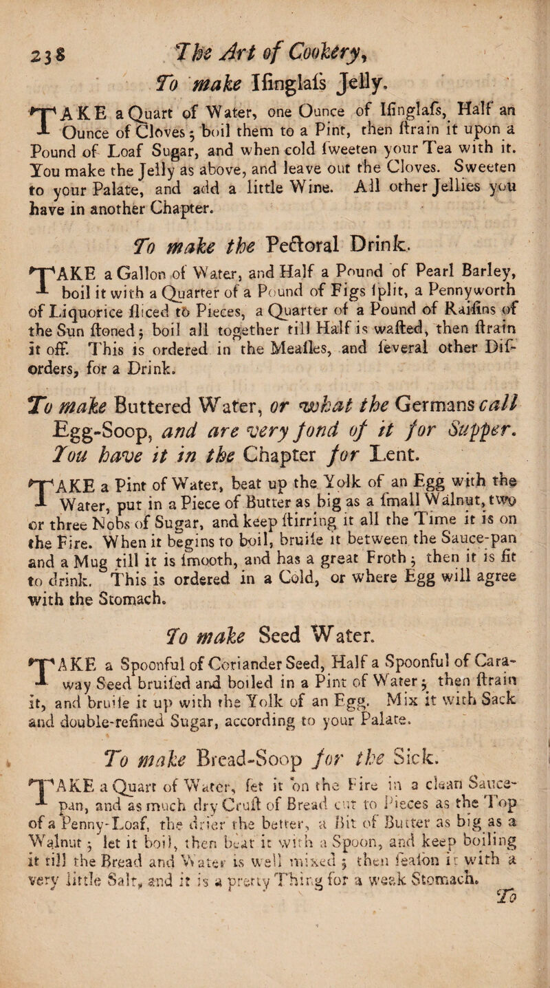 To make Ifinglais Jelly. TAKE a Quart of Water, one Ounce of Ifinglaff, Half an Ounce of Cloves ; boil them to a Pint, then (train it upon a Pound of Loaf Sugar, and when cold iweeten your Tea with it. You make the Jelly as above, and leave out the Cloves. Sweeten to your Palate, and add a little Wine. All other Jellies you have in another Chapter. To make the Peftoral Drink. TAKE a Gallon of Water, and Half a Pound of Pearl Barley, boil it with a Quarter of a Pound of Figs iplit, a Pennyworth of Liquorice diced to Pieces, a Quarter of a Pound of Raifins of the Sun floned 5 boil all together till Half is wafted, then ftrain it off. This is ordered in the Meades, and leveral other Dis¬ orders, for a Drink. To make Buttered Water, or <what the Germans call Egg-Soop, and are very fond of it for Supper. Tou have it in the Chapter for Lent. TAKE a Pint of Water, beat up the Yolk of an Egg with the Water, put in a Piece of Butter as big as a ima 11 Walnut, two or three Nobs of Sugar, and keep itirring it all the Time it is on the Fire. When it begins to boil, bruiie it between the Sauce-pan and a Mug till it is imooth, and has a great Froth 3 then it is lit to drink, this is ordered in a Cold, or where Egg will agree with the Stomach. To make Seed Water. TAKE a Spoonful of Coriander Seed, Half a Spoonful of Cara- way Seed bruifed and boiled in a Pint of Water 3 then ftrain it, and bruiie it up with the Yolk of an Egg. Mix it with Sack and double-refined Sugar, according to your Palate. To make Bread-Soop for the Sick. HpAKE a Quart of Water, fet it bn the Fire in a clean Sauce-- -*• pan, and as much dry Cruft of Bread cut to Pieces as the 1 op of a Penny-Loaf, the drier the better, a Bit of Butter as big as a Walnut 3 let it boil, then beat it with a Spoon, and keep boiling it till the Bread and Water is well mixed 3 then feaibn ir with a very little Salt- and it is a pretty Thing for a weak Stomach.  To