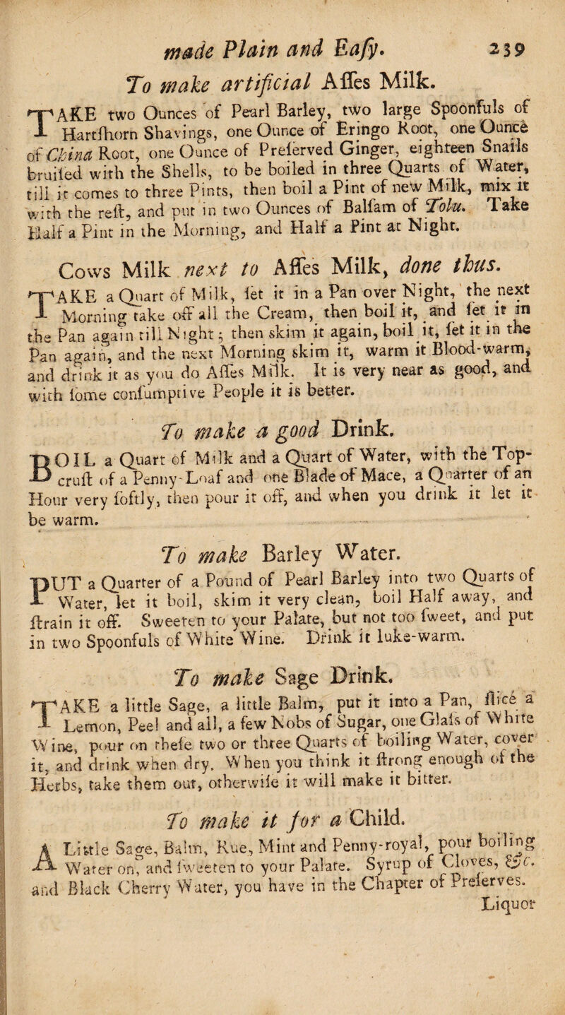 To wake artificial Affes Milk. TAKE two Ounces of Pearl Barley, two large Spoonfuls of Hartfhorn Shavings, one Ounce of Eringo Root, one Ounce of China Root, one Ounce of Preferved Ginger, eighteen Snails bruited with the Shells, to be boiled in three Quarts of Water, till it comes to three Pints, then boil a Pint of new Milk, Wjix it with the reft, and put in two Ounces of Baliam of Tolu. xake Half a Pint in the Morning, and Half a Pint at Night. Cows Milk next to AHcs Milk) done thus. npAKE a Quart of Milk, let it in a Pan over Night, the next 1 Morning take off all the Cream, then boil it, and fet it in the Pan again tillNight 5 then skim it again, boil it, let it in the Pan again, and the next Morning skim it, warm it Blood-warm, and drink it as you do Affes Milk. It is very near as good, and with tome conlumptive People it is better. To make a good Drink. BOIL a Quart of Milk and a Quart of Water, with the Top- cruft of a Penny-Loaf and one Blade of Mace, a Quarter of an Hour very foftly, then pour it oft, and when you drink it let it be warm. • To make Barley Water. FJT a Quarter of a Pound of Pearl Barley into two Quarts of Water, let it boil, skim it very clean, boil Half away, and ftrain it off. Sweeten to your Palate, but not too fweet, and put in two Spoonfuls of White Wine. Drink it lu&e-warm. To make Sage Drink, TAKE a little Sage, a little Balm, put it into a Pan, ft ice a Lemon, Peel and all, a few Nobs of Sugar, one Glals of White Wine, pour on rhele two or three Quarts of boiling Water, cover it, and drink when dry. When you think it ftrong enough ot t e Herbs, take them out, otherwile it will make it bitter. To make it for a Child. A Little Sage, Balm, Rue, Mint and Penny-royal, pour boiling Tx Water on, and fweeten to your Palate. Syrup of Cloves, £jc. and Black Cherry Water, you have in the Chapter ofI reierves. Liquor