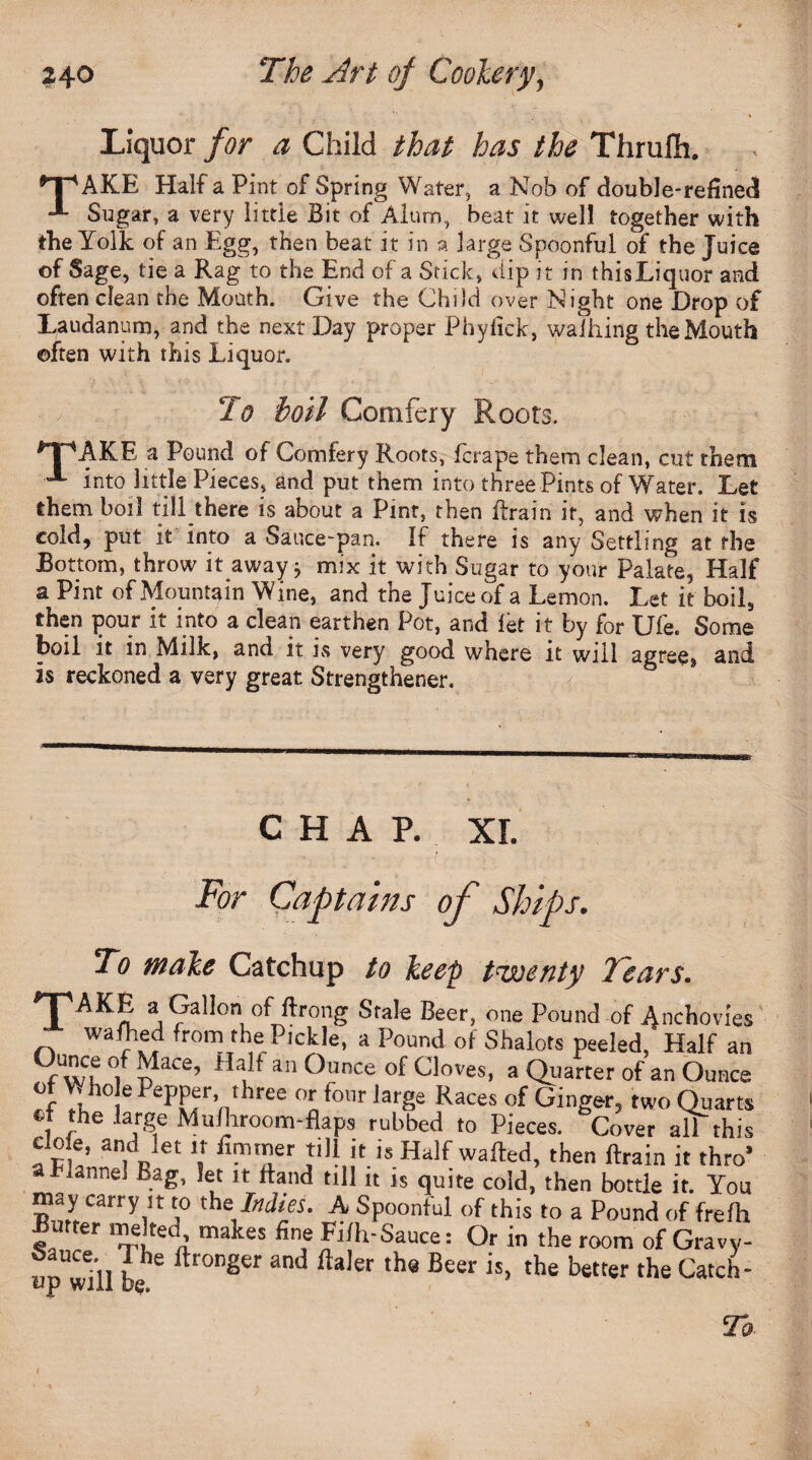 Liquor for a Child that has the Thrufli. npAKE Half a Pint, of Spring Water, a Nob of double-refined •*- Sugar, a very little Bit of Alum, beat it well together with the Yolk of an Egg, then beat it in a large Spoonful of the Juice of Sage, tie a Rag to the End of a Stick, dip it in this Liquor and often clean the Mouth. Give the Child over Night one Drop of Laudanum, and the next Day proper Phylick, walking the Mouth often with this Liquor. 2 o boil Comfery Roots. *TPAKE a Pound of Comfery Roots, fcrape them clean, cut them x into little Pieces, and put them into three Pints of Water. Let them boil till there is about a Pint, then Brain if, and when it is cold, put it into a Sauce-pan. If there is any Settling at the Bottom, throw it away j mix it with Sugar to your Palate, Half a Pint of Mountain Wine, and the Juice of a Lemon. Let it boil, then pour it into a clean earthen Pot, and let it by for Ufe. Some boil it in Milk, and it is very good where it will agree* and is reckoned a very great Strengthened 8 CHAP. XL / : ■;-.3 ,■ For Captains of Ships. To make Catchup to keep twenty Tears. 'T'AKE a Gallon of ftrong Stale Beer, one Pound of Anchovies r, W r if, fr°m the Pickle, a Pound of Shalots peeled, Half an Ounce of Mace, Half an Ounce of Cloves, a Quarter of an Ounce of V hole Pepper, three or four large Races of Ginger, two Quarts , ,the la.rge Mu/hroom-flaps rubbed to Pieces. Cover all this fr[!’ an,dBlet V i“.rirer J'hit is Half wafted, then ftrain it thro’ a Flannel Bag, let it ttand till it is quite cold, then bottle it. You may carry it to the. Indies. A Spoonful of this to a Pound of frefh Butter melted makes fine Fifh-Sauce: Or in the room of Gravy- upwull be ftTOnSer 3nd ftaler th® Beer is> th® better the Catcii'