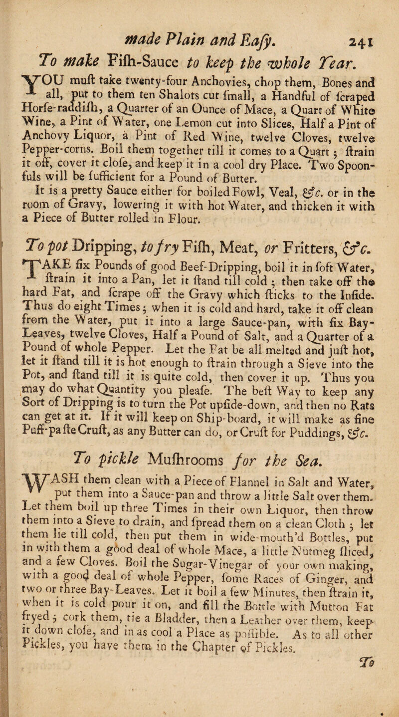 To male Filh-Sauce to keep the whole Tear. YOU mull take twenty-four Anchovies, chop them, Bones and all, put to them ten Shalots cut lmall, a Handful of leraped Horfe-raadiih, a Quarter of an Ounce of Mace, a Quart of White Wine, a Pint of W ater, one Lemon cut into Slices, Half a Pint of Anchovy Liquor, a Pint of Red Wine, twelve Cloves, twelve Pepper-corns. Boil them together till it comes to a Quart; ftrain it off, cover it dole, and keep it in a cool dry Place. Two Spoon¬ fuls will be fufficient for a Pound of Butter. It is a pretty Sauce either for boiled Fowl, Veal, &c. or in the room of Gravy, lowering it with hot Water, and thicken it with a Piece of Butter rolled in Flour. To pot Dripping, to fry Fifh, Meat, or Fritters, £rV. HPAKB fix Pounds of good Beef-Dripping, boil it in foft Water, ftrain it into a Pan, let it Band till cold • then take off th© hard Fat, and fcrape off the Gravy which flicks to the Infide. Thus do eight Times 5 when it is cold and hard, take it off clean rrem the Water, put it into a large Sauce-pan, with fix Bay- Leaves, twelve Cloves, Half a Pound of Salt, and a Quarter of a Pound of wnole Pepper. Let the Fat be all melted and juft hot, let it ftand till it is hot enough to ftrain through a Sieve into the Pot, and ftand till it is quite cold, then cover it up. Thus you may do what Quantity you pleafe. The bell Way to keep any Sort of Dripping is to turn the Pot upfide-down, and then no ean^get at it. If it will keep on Ship-board, it will make as fine Puff pa ice Cruft, as any Butter can do, or Cruft for Puddings, ££?£» To pickle MuJhrooms for the Sea. yy ASH them dean with a Piece of Flannel in Salt and Water, put them into a Sauce-pan and throw a little Salt over therm Let them boil up three Times in their own Liquor, then throw them into a Sieve to drain, and fpread them on a clean Cloth 5 let them lie till cold, then put them in wide-mouth’d Bottles, put m with them a good deal of whole Mace, a little Nutmeg fliced, and a few Cloves. Boil the Sugar-Vinegar of your own making, with a goo4 deal of whole Pepper, fome Races of Ginger, and two or three Bay-Leaves. Let it boil a few Minutes, then ftrain it, when it is cold pour it on, and fill the Bottle with Mutton Fat fryed j cork them, tie a Bladder, then a Leather over them, keep it down dole, and m as cool a Place as poBible. As to all other Pickles, you have them in the Chapter of Pickles,