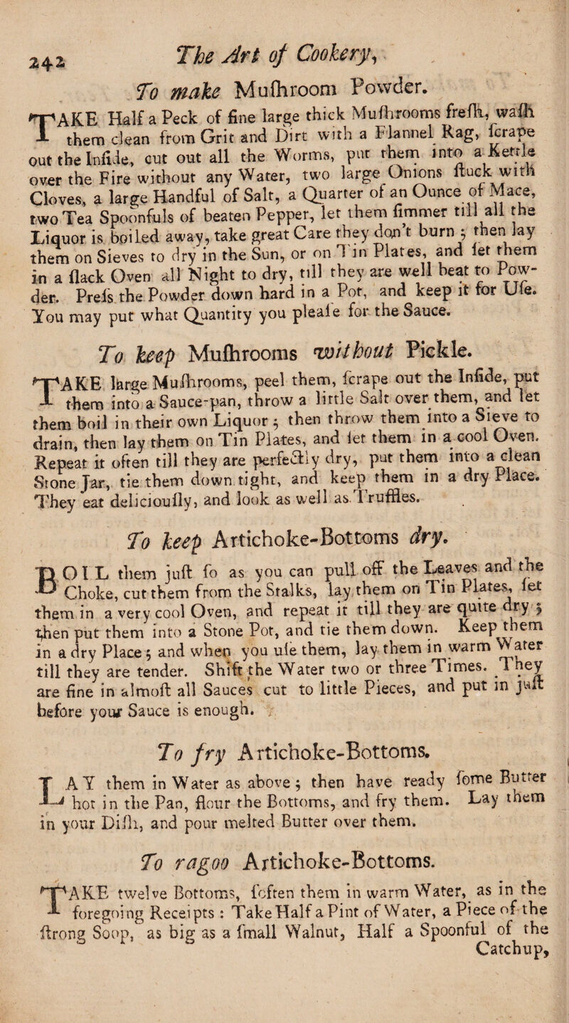To make Mufhroom Powder. TAKE Half a Peck of fine large thick Mufhrooms frefh, wafh them dean from Grit and Dirt with a flannel Rag, Drape out the Infide, cut out all the Worms, put them into a Kettle over the Fire without any Water, two large Onions Ruck with Cloves, a large Handful of Salt, a Quarter of an Ounce of Mace, two Tea Spoonfuls of beaten Pepper, let them firnmer till all the Liquor is boiled away, take great Care they don’t burn $ men lay them on Sieves to dry in the Sun, or on 1 in Plates, and let them in a flack Oven all Night to dry, till they are well beat to Pow¬ der. Preis the Powder down hard in a Pot, and keep it tor Lie. You may put what Quantity you pleale for the Sauce. To keep Mufhrooms without Pickle. MpAKE large Mufhrooms, peel them, (crape out the Infide, put A them into a Sauce-pan, throw a little Sait over them, and let them boil in their own Liquor 5 then throw them into a Sieve to drain, then lay them on Tin Plates, and let them in a cool Oven. Repeat it often till they are perfeSiy dry, put them into a clean Stone Jar, tie them down tight, and keep them in a dry Place. They eat deliciouflvj and look as well as. 1 ruffles. To keep Artichoke-Bottoms dry. BO I L them juft fo as you can pull off the Leaves and the Choke, cut them from the Stalks, lay them on Tin Plates, let them in a very cool Oven, and repeat it till they are quue dry 5 i^hen put them into a Stone Pot, and tie them down. Keep them in a dry Place 5 and when you ufe them, lay them in warm Water till they are tender. Shift the Water two or three Times. . I ney are fine in almoft all Sauces cut to little Pieces, and put in juft before your Sauce is enough. To fry Artichoke-Bottoms. I AY them in Water as above 5 then have ready fome Butter hot in the Pan, flour the Bottoms, and fry them. Lay tnem in your Difh, and pour melted Butter over them. To ragoo Artichoke-Bottoms. MpAKE twelve Bottoms, fcfren them in warm Water,_ as in the A foregoing Receipts: Take Half a Pint of Water, a Piece of-the ftrong Soup, as big as a (mall Walnut, Half a Spoonful of the Catchup,