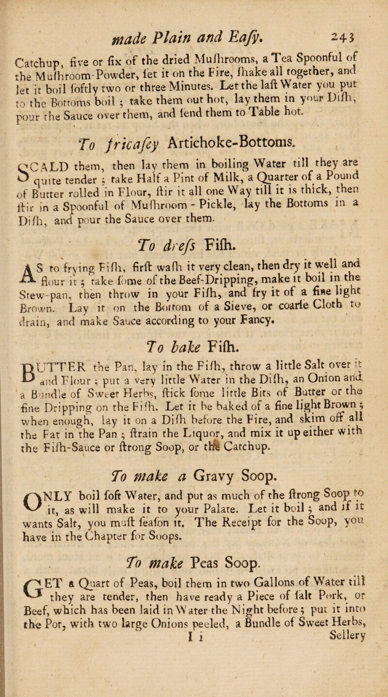 Catchup, five or fix of the dried Mufhrooms, a Tea Spoonful of the Mufhroom-Powder, let it on the Fire, lhake ail together, am Jet it boil loftly two or three Minutes. Let the laft Water you put to the Bottoms boil 5 take them out hot, lay them in your Difh, pour the Sauce over them, and lend them to I able hot. ' - ' * To jricafey Artichoke-Bottoms. OCALD them, then lav them in boiling Water till they are O quite tender ; rake Half a Pint of Milk, a Quarter of a Pound of Butter rolled in Flour, ftir it all one Way till it is thick, then ftir in a Spoonful of Mufhroom - Pickle, lay the Bottoms in a Dilh, and pour the Sauce over them. To dr e/s Fifh. AS to frying Fifh, firft wafh it very clean, then dry it well and Hour it ; rake fome of the Beef-Dripping, make it boil in the Stew-pan, then throw in your Fifh, and fry it of a fiae light Brown. Lay it on the Bottom of a Sieve, or coarie Cloth to drain, and make Sauce according to your Fancy. To bale Fifh. BUTTER the Pan, lay in the Fifh, throw a little Salt over it and Flour ; put a very little Water in the Dilh, an Onion and a Bundle of Sweet Herbs, flick feme little Bits of Butter or the fine Dripping on the Fifh. Let it be baked of a fine light Brown ; when enough, lay it on a Difh before the Fire, and skim off all the Fat in the Pan ; ftrain the Liquor, and mix it up either with the Fifh-Sauce or ftrong Soop, or the Catchup. To make a Gravy Soop. ONLY boil foft Water, and put as much of the ftrong Soop tty it, as will make it to your Palate. Let it boil ; and if it wants Salt, you muft feafon it. The Receipt for the Soop, you have in the Chapter for Soops. To make Peas Soop. GET ft Quart of Peas, boil them in two Gallons of Water till they are tender, then have ready a Piece of fait Pork, or Beef, which has been laid in Water the Night before; put it into the Por, with two large Onions peeled, a Bundle of Sweet Herbs, I i Sellery
