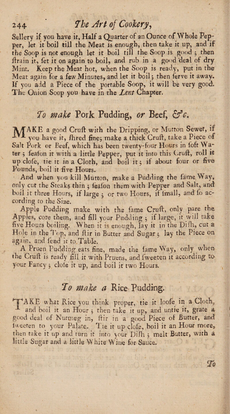 Sellery if you have it, Half a Quarter of an Ounce of Whole Pep¬ per, let it boil till the Meat is enough, then take it up, and if the Soop is not enough let it boil till the Soop is good 3 then ftrain it, fet it on again to boil, and rub in a good'deal of dry Mint. Keep the Meat hot, when the Soop is ready, put in the Meat again for a few Minutes, and let it boil3 then lerve it away. If you add a Piece of the portable Soop, it will be very good. The Onion Soop you have in the Lent Chapter. To male Pork Padding, or Beef, 1V/f AKE a good Cruft with the Dripping, or Mutton Sewet, if you have it, /bred fine3 make a thick Cruft, take a Piece of Salt Pork or Beef, which has been twenty-four Hours in loft W a¬ ter 3 lealon it with a little Pepper, put it into this Cruft, roll it up clofe, tie it in a Cloth, and boil it 3 if about four or live Pounds, boil it live Hours. And when you kill Mutton, make a Pudding the fame. Way, only cut the Steaks thin 3 lealon them with Pepper and Salt, and boil it three .Hours, if large 3 or two Honrs, if lmall, and fo ac¬ cording to the Size. , Apple Pudding make with the fame Cruft, only pare the Apples, core them, and fill your Pudding 3 if large, it will take live Honrs boiling. When it is enough, lay it in the Difh, cut a Hole in the Top, and ftir in Butter and Sugar 3 lay the Piece on again, and lend it to Table. A Pruen Pudding eats fine, made the lame Way, only when the Cruft is ready nil it with Pruens, and fweeten it according to your Fancy 3 dole it up, and boil it two Hours. To male a Rice Padding. HpAKE what Pvice you think proper, tie it loofe in a Cloth,. and boil it an Hour 3 then take it up, and untie it, grate a good deal of Nutmeg in, ftir in a good Piece of Butter, and Iweeten to your Palate. Tie it up clofe, boil it an Flour more, then take it up and turn it into your Difh 3 melt Butter, with a little Sugar and a little White Wine for Sauce.
