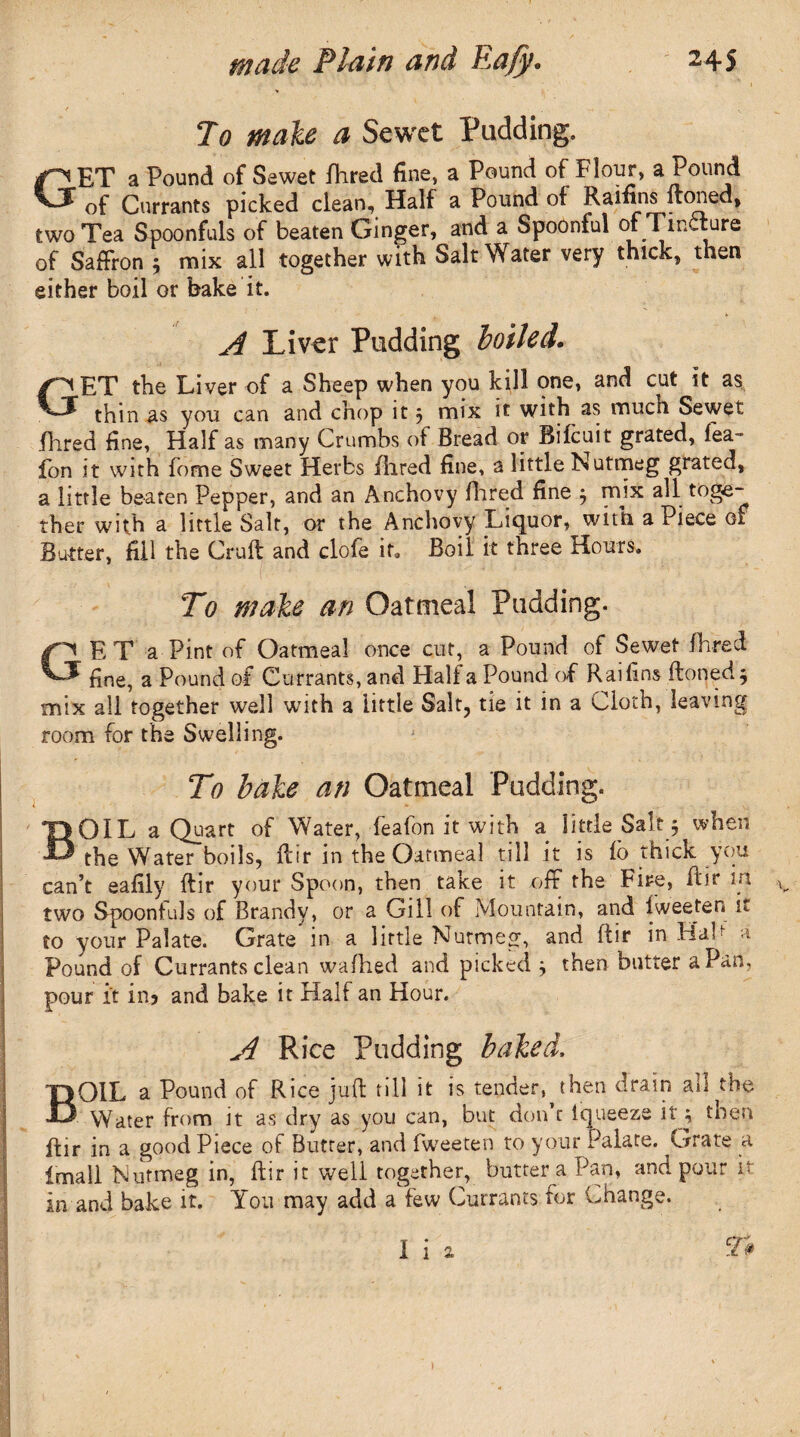 To male a Sewet Padding. PET a Pound of Sewet fhred fine, a Pound of Flour, a Pound vf 0f Currants picked clean. Half a Pound of Raifins ftoned, two Tea Spoonfuls of beaten Ginger, and a Spoonful of Tincture of Saffron ; mix all together with Salt Water very thick, then either boil or bake it. A Liver Pudding boiled. GET the Liver of a Sheep when you kill one, and cut it as thin as you can and chop it ; mix it with as much Sewet flared fine, Half as many Crumbs of Bread or Bifcuit grated, fea- fon it with fome Sweet Herbs fhred fine, a little Nutmeg grated, a little beaten Pepper, and an Anchovy Hired fine ; mix all toge¬ ther with a little Salt, or the Anchovy Liquor, with a Piece of Butter, fill the Cruft and clofe if. Boil it three Hours. To make an Oatmeal Pudding. ET a Pint of Oatmeal once cut, a Pound of Sewet Hired fine, a Pound of Currants, and Half a Pound of Raifins ftoned; mix all together well with a little Salt, tie it in a ^wdot , e g room for the Swelling. To bake an Oatmeal Pudding. OIL a Quart of Water, feafon it with a little Salt ; when the Water boils, ftir in the Oatmeal till it is fo thick you can’t eafily ftir your Spoon, then take it off the Fife, ftir in two Spoonfuls of Brandy, or a Gill of Mountain, and lweeten it to your Palate. Grate in a little Nutmeg, and ftir in Hal a Pound of Currants clean wafhed and picked ; then butter a Pan, pour it in? and bake it Half an Hour. A Rice Pudding baked, BOIL a Pound of Rice juft till it is tender^ then drain all the Water from it as dry as you can, but don t fqueeze it; then ftir in a good Piece of Butter, and fweeten to your Palate. Grate a Imail Nutmeg in, ftir it well together, butter a Pan, and pour it in and bake it. You may add a few Currants for Change. I i 2. )