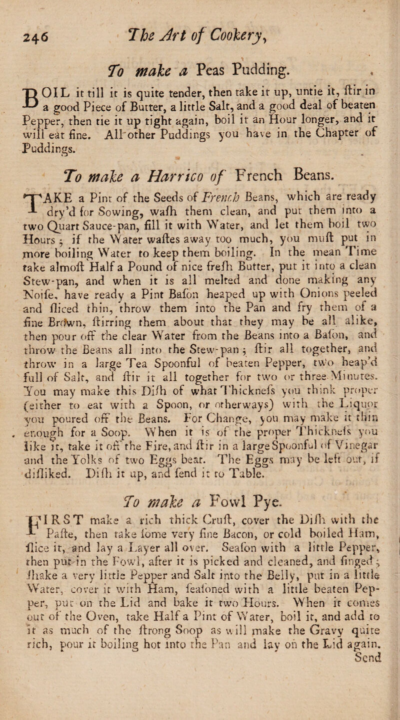 To male a Peas Padding. BOIL it till it is quite tender, then take it up, untie it, ftir in a good Piece of Butter, a little Salt, and a good deal of beaten Pepper, then tie it up tight again, boil it an Hour longer, and it will eat fine. All'other Puddings you have in the Chapter of Puddings. To male a Harrico of French Beans. TAKE a Pint of the Seeds of French Beans, which are ready dry’d for Sowing, wafh them clean, and put them into a two Quart Sauce-pan, fill it with Water, and let them boil two Hours $ if the Water waftes away too much, you muft put in more boiling Water to keep them boiling. In the mean Time take almoft Half a Pound of nice frefh Butter, put it into a clean Stew-pan, and when it is all melted and done making any Noife, have ready a Pint Bafon heaped up with Onions peeled and fliced thin, throw them into the Pan and fry them of a fine Brr?wn, Birring them about that they may be all alike, then pour off the clear Water from the Beans into a Bafon, and throw the Beans all into the Stew-pan $ ftir all together, and throw in a large Tea Spoonful of beaten Pepper, two heap’d full of Salt, and ftir it all together for two or three-Minutes. You may make this Di/h of what Thicknefs you think proper (either to eat with a Spoon, or orherways) with the Liquor you poured off the Beans. For Change, you may make it thin enough for a Soop. When it is of the proper Thicknefs you like it, take it off the Fire, and ftir in a large Spoonful of Vinegar and the Yolks of two Eggs bear. The Eggs may be left out, if diftiked. Difh it up, and fend it to Table. . To male a Fowl Pye. THIRST make a rich thick Cruft, cover the Difh with the Pafte, then take fome very fine Bacon, or cold boiled Ham, flice it, and lay a Layer all over. Seafon with a little Pepper, then put in the Fowl, after it is picked and cleaned, and fingedg ihake a very little Pepper and Salt into the Belly, put in a little Water, cover it with Ham, feafoned with a little beaten Pep¬ per, put on the Lid and bake it two Hours. When it comes out of the Oven, take Half a Pint of Water, boil it, and add to it as much of the ftrong Soop as will make the Gravy quits rich, pour it boiling hot into the Pan and lay oh the Lid again. Send