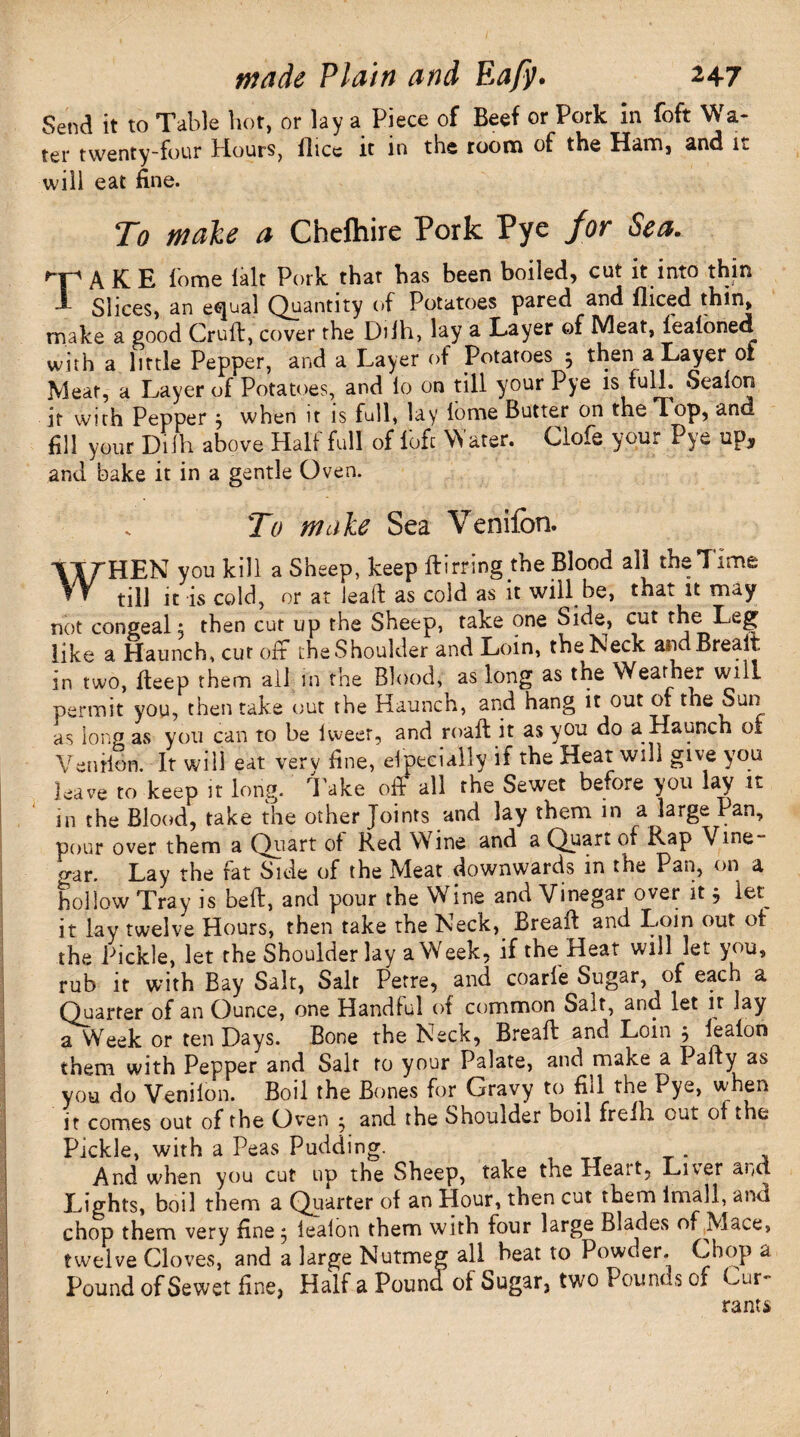 Send it to Table hot, or lay a Piece of Beef or Pork in foft Wa¬ ter twenty-four Hours, flice it in the room of the Ham, and k will eat fine. To male a Chelhire Pork Pye jor Sea. *■¥“' A K E lome lalt Pork that has been boiled, cut it into thin J- Slices, an equal Quantity of Potatoes pared and iliced thin, make a good Cruft, cover the Dilh, lay a Layer of Meat, fealoned with a little Pepper, and a Layer of Potatoes 5 then a Layer of Meat, a Layer of Potatoes, and lo on till your Pye is full. Sealon it with Pepper j when it is full, lay lome Butter on the Top, and fill your Dilh above Half full of 1'ofc Water. Clofe your Pye up, and bake it in a gentle Oven. To male Sea Venilon. tTrHEN you kill a Sheep, keep Hiring the Blood all the Time ? V till it is cold, or at leaft as cold as it will be, that it may not congeal j then cut up the Sheep, take one Side, cut the Leg like a Haunch, cur oft the Shoulder and Loin, the Neck andBreait in two, fteep them all in the Blood, as long as the Weather will permit you, then take out the Haunch, and hang it out of the Sun as long as you can to be lweer, and roaft it as you do a Haunch of Venilon. It will eat verv fine, elpeeially it the Heat will give you leave to keep it long, take off all the Sewet before you lay it in the Blood, take the other Joints and lay them in a large Pan, pour over them a Quart of Red Wine and a Quart of Rap Vine o-ar. Lay the fat Side of the Meat downwards in the Pan, on a hollow Tray is befb, and pour the Wine and Vinegar over it j let^ it lay twelve Hours, then take the Neck, Breafl and Loin out of the Pickle, let the Shoulder lay a Week, if the Heat will let you, rub it with Bay Salt, Salt Petre, and coarfe Sugar, of each a Quarter of an Ounce, one Handful of common Salt, and let it lay a Week or ten Days. Bone the Neck, Breafl and Loin } lealon them with Pepper and Salt to your Palate, and make a Party as you do Venilon. Boil the Bones for Gravy to fill the Pye, when it comes out of the Oven ^ and the Shoulder boil frefli out of the Pickle, with a Peas Pudding. And when you cut up the Sheep, take the Heait, Liver and Lights, boil them a Quarter of an Hour, then cut them imall, and chop them very fine 3 lealon them with four large Blades of Mace, twelve Cloves, and a large Nutmeg all beat to Powder. Chop a Pound of Sewet fine, Half a Pound of Sugar, two Pounds of Cur¬ rants