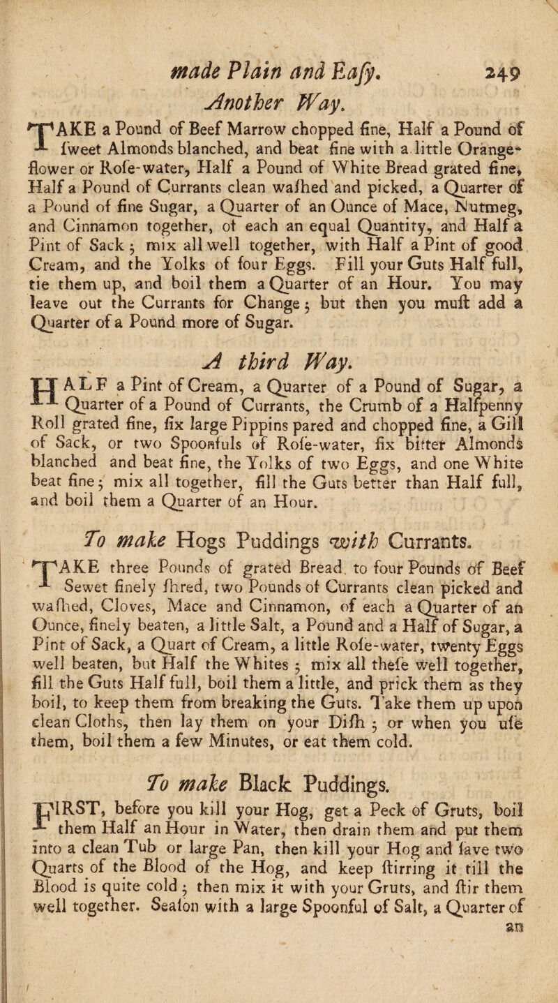 Another Way. ^pAKE a Pound of Beef Marrow chopped fine, Half a Pound of fweet Almonds blanched, and beat fine with a little Orange- flower or Role-water, Half a Pound of White Bread grated fine. Half a Pound of Currants clean wafhed and picked, a Quarter of a Pound of fine Sugar, a Quarter of an Ounce of Mace, Nutmeg, and Cinnamon together, ot each an equal Quantity, and Half a Pint of Sack 5 mix all well together, with Half a Pint of good Cream, and the Yolks of four Eggs. Fill your Guts Half full, tie them up, and boil them a Quarter of an Hour. You may leave out the Currants for Change $ but then you mull: add a Quarter of a Pound more of Sugar. A third Way. TT ALF a Pint of Cream, a Quarter of a Pound of Sugar, a Quarter of a Pound of Currants, the Crumb of a Halfpenny Roll grated fine, fix large Pippins pared and chopped fine, a Gill of Sack, or two Spoonfuls of Rofe-water, fix bitter Almonds blanched and beat fine, the Yolks of two Eggs, and one White beat fine 5 mix all together, fill the Guts better than Half full, and boil them a Quarter of an Hour. To male Hogs Puddings <with Currants. ^T^AKE three Pounds of grated Bread, to four Pounds of Beef **• Sewet finely fhred, two Pounds of Currants clean picked and w a filed, Cloves, Mace and Cinnamon, of each a Quarter of an Ounce, finely beaten, a little Salt, a Pound and a Half of Sugar, a Pint of Sack, a Quart of Cream, a little Rofe-water, twenty Eggs well beaten, but Half the Whites 5 mix all theie well together, fill the Guts Half full, boil them a little, and prick them as they boil, to keep them from breaking the Guts, lake them up upon clean Cloths, then lay them on your Di/h • or when you ufe them, boil them a few Minutes, or eat them cold. To male Black Puddings. THIRST, before you kill your Hog, get a Peck of Gruts, boil them Half an Hour in Water, then drain them and put them into a clean Tub or large Pan, then kill your Hog and lave two Quarts of the Blood of the Hog, and keep ftirring it till the Blood is quite cold $ then mix it with your Gruts, and fbr them well together. Sealon with a large Spoonful of Salt, a Quarter of