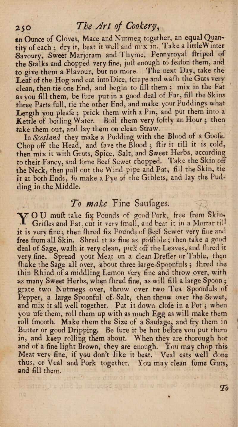 an Ounce of Cloves, Mace and Nutmeg together, an equal Quan¬ tity of each $ dry it, beat it well and mix in., Take a littleW inter Savoury, Sweet Marjoram and Thyme, Pennyroyal ftriped of the Stalks and chopped very fine, juft enough to l'ealon them, and to give them a Flavour, but no more. The next Day, take the Leaf of the Hog and cut into Dice, lerape and wafh the Guts very clean, then tie one End, and begin to fill them $ mix in the Fat as you fill them, be lure put in a good deal of Far, fill the Skins three Parts full, tie the other End, and make your Puddings what Length you pleaie j prick them with a Pin, and put them into a Kettle of boiling Water. Boil them very loftly an Hour $ then take them out, and lay them on clean Straw. In Scotland they make a Pudding with the Blood of a Gooie, Chop off the Head, and lave the Blood ^ Itir it till it is cold, then mix it with Gruts, Spice, Salt, and Sweet Herbs, according to their Fancy, and iorne Beef Sewet chopped. Take the Skin off the Neck, then pull out the Wind-pipe and Fat, fill the Skin, tie it at both Ends, fo make a Pye of the Giblets, and lay the Pud¬ ding in the Middle. A To male Fine Saufages. YOU mud take fix Pounds of good Pork, free from Skim Grilles and Fat,cut it very Imall, and beat it in a Mortar till it is very fine • then fhred fix Pounds of Beef Sewet very fine and free from all Skin. Shred it as fine as pofiible ; then take a good deal of Sage, wafh it very clean, pick off the Leaves, and Hired it very fine. Spread your Meat on a clean Dreffer or Table, then fhake the Sage all over, about three large Spoonfuls $ fhred the thin Rhind of a middling Lemon very fine aftd throw over, with as many Sweet Herbs, when fhred fine, as will fill a large Spoon ^ grate two Nutmegs over, throw over two Tea Spoonfuls of Pepper, a large Spoonful of. Salt, then throw over the Sewet, and mix it all well together. Put it down dole in a Pot $ when you ufe them, roll them up with as much Egg as will make them roll fmooth. Make them the Size of a Saufage, and fry them in Butter or good Dripping. Be fure it be hot before you put them in, and keep rolling them about. When they are thorough hot and of a fine light Brown, they are enough. You may chop this Meat very fine, if you don’t like it beat. Veal eats well done thus, or Veal and Pork together. You may clean fome Guts, and fill them.