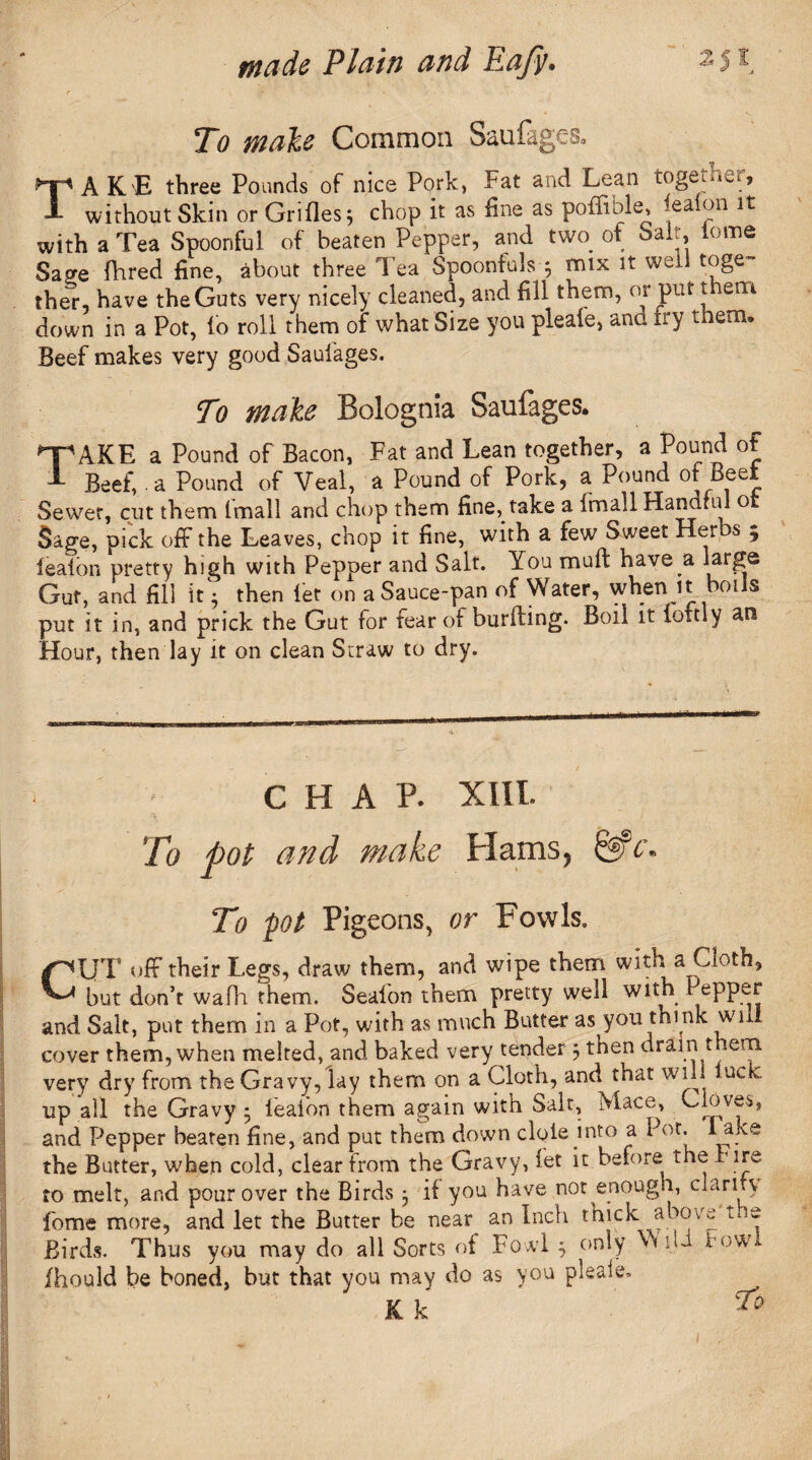 To male Common Saufages. TAKE three Pounds of nice Pork, Fat and Lean togei.^ j without Skin or Grilles 3 chop it as fine as pofftble, ieaion it with a Tea Spoonful of beaten Pepper, and two^ of Salt tome Sage Hired fine, about three Tea Spoonfuls 5 mix it well toge¬ ther, have the Guts very nicely cleaned, and fill them, or put them down in a Pot, lb roll them of what Size you pleale, ana try them* Beef makes very good Sauiages. To make Bolognia Saufages. npAKE a Pound of Bacon, Fat and Lean together, a Pound of 1 Beef, ■ a Pound of Veal, a Pound of Pork, a Pound of Beet Sewer, cut them (mall and chop them fine, take a fmall Hanarid o Sage, pick off the Leaves, chop it fine, with a few Sweet Her s 5 ieaion pretty high with Pepper and Salt. You mull have a large Gut, and fill it 5 then let on a Sauce-pan of Water, when it botJs put it in, and prick the Gut for fear of burfting. Boil it loftly an Hour, then lay it on clean Straw to dry. T : C H A P. XIII. To pot and make Hams, &h. To pot Pigeons, or Fowls. CUT off their Legs, draw them, and wipe them with a Cloth, but don’t wafh them. Sealon them pretty well with Pepper and Salt, put them in a Pot, with as much Butter as you think wui cover them, when melted, and baked very tender 3 then drain t tern, very dry from the Gravy, lay them on a Cloth, and that will luck, up all the Gravy • ieaion them again with Salt, Mace, Cloves, and Pepper beaten fine, and put them down dole into a Pot- * ake the Butter, when cold, clear from the Gravy, let it before the Fire to melt, and pour over the Birds 3 if you have not enough, clarify fome more, and let the Butter be near an Inch thick above l e Birds. Thus you may do all Sorts of Fowl 3 only Y ui how Ihould be boned, but that you may do as you pleale.