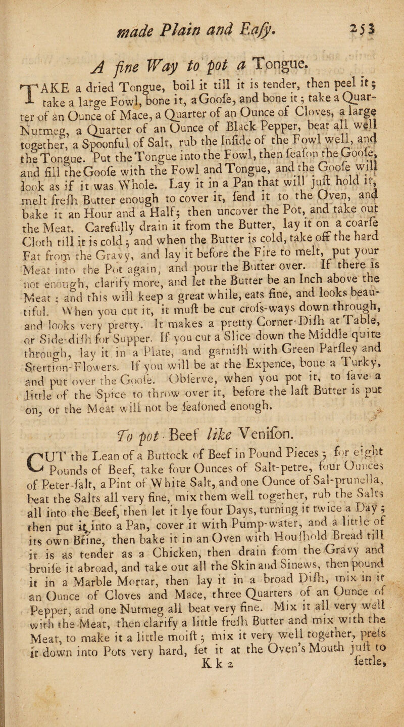 A fine Way to pot a Tongue. T'AKE a dried Tongue, boil it till it is tender, then peel it; J- take a large Fowl, bone it, aGoole, and bone.it; take a Quar¬ ter of an Ounce of Mace, a Quarter of an Ounce of Cloves, a large Nutmeg, a Quarter of an Ounce of Black Pepper, beat all well together, a Spoonful of Salt, rub the Infide of the Fowl well, and the Tongue. Put the Tongue into the Fowl, then feafon the Goole, and fill tneGoofe with the Fowl and Tongue, and the Goole will look as if it was Whole. Lay it in a Pan that will juit hold it, melt frelh Butter enough to cover it, lend it to the Oven, and bake it an Hour and a Half; then uncover the Pot, and take out the Meat. Carefully drain it from the Butter, lay it on a1 coarfe Cloth till it is cold; and when the Butter is cold, take oft the hard Fat from the Gravy, and lay it before the Fire to melt, put your Meat into the Pot again, and pour the Butter over. If there is not enough, clarity more, and let the Butter he an Inch above the Meat • and this will keep a great while, eats fine, and looks beau- tifuL When you cut it, it mull he cut crofs-ways down through, and looks very pretty. It makes a pretty Corner-Difh at1Table, or Side-dilli for Supper. If you cut a Slice down the Middle quite through, lay it. in a Plate, and garnilh with Green Pariley and Stertion-Flowers. If you will be at the Expence, bone a Turky, and put over the Goole. Obierve, when you pot it, to lave a little of the Spice to throw over it, before the laft Butter is put on, or the Meat will not be fealoned enough. To pot Beef like Venifon. GUT the Lean of a Buttock of Beef in Pound Pieces $ for eight Pounds of Beef, take four Ounces of Salt-petre, four Ounces of Peter-falt, a Pint of White Salt, and one Ounce of Sal-prunella, beat the Salts all very fine, mix them well together, rub the Salts all into the Beef,’then let it lye four Days, turning it twice a Day ; then put it^into a Pan, cover it with Pump-water, and a little of its own Brine, then bake it in an Oven with Houlhold Bread till it is as tender as a Chicken, then drain from the Gravy ana bruile it abroad, and take out all the Skin and Sinews, then pound, it in a Marble Mortar, then lay it in a broad Difh, mix in it an Ounce of Cloves and Mace, three Quarters of an Ounce of Pepper, and one Nutmeg all beat very fine. Mix it all very well with the Meat, then clarify a little frelh Butter and mix with the Meat, to make it a little moift j mix it very well together, preis it down into Pots very hard, fet it at the Oven s Mouth jult to Ik 2 fettle.
