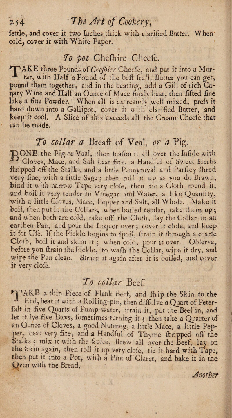 fettle, and cover it two Inches thick with clarified Butter. When cold, cover it with White Paper. To pot Chefliire Cheefe. r| 'AKE three Pounds of Ckefiire Cheefe, and put it into a Mor- tar, with Half a Pound of the belt frefh Butter you can get, pound them together, and in the beating, add a Gill of rich Ca¬ nary Wine and Half an Ounce of Mace finely beat, then fifted fine like a fine Powder. When all is extreamly well mixed, prefs it hard down into a Gallipot, cover it with clarified Butter, and keep it cool. A Slic6 of this exceeds all the CreanvCheeie that can be made. To collar a Breaft of Veal, or a Pig. T}ONE the Pig or Veal, then fealon it all over the Infide with Cloves, Mace, and Salt beat fine, a Handful of Sweet Herbs ftripped off the Stalks, and a little Pennyroyal and Parfley Hired very fine, with a little Sage j then roll it up as you do Brawn, bind it with narrow 'Pape very dole, then tie a Cloth round it, and boil it very tender in Vinegar and Water, a like Quantity, with a little Cloves, Mace, Pepper and Salt, all Whole. Make it boil, then put in the Collars, when boiledfender, take them up , and when both are cold, take off the Cloth, lay the Collar in an earthen Pan, and pour the Liquor over; cover it dole, and keep it for Ule. If the Pickle begins to fpoil, ftrain it through a coarle Cloth, boil it and skim it 5 when cold, pour it over. Oblerve, before you ftrain the Pickle, to wa/li the Collar, wipe it dry, and wipe the Pan clean. Strain it again after it is boiled, and cover it very clofe. To collar Beef *TpAKE a thin Piece of Flank Beef, and drip the Skin to the End, beaut with a Rolling-pin, then diffolve a Quart of Peter- falt in five Quarts of Pump-water, ftrain it, put the Beef in, and let it lye five -Days, fometimes turning it 5 then take a Quarter of an Ounce of Cloves, a good Nutmeg, a little Mace, a little Pep¬ per, beat very fine, and a Handful of Thyme ft ripped off the Stalks j mix it with the Spice, ftrew all over the Beef, lay on the Skin again, then roll it up very dole, tie it hard with Tape, then put it into a Pot, with a Pint of Claret, and bake it in the Oven with the Bread,