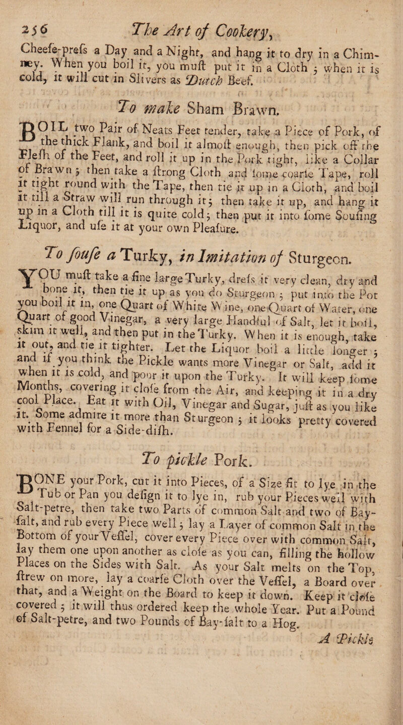 Cheefe-prefs a Day and a Night, and hang it to dry in a Chim¬ ney When you boil it, you muft put it in a Cloth 5 when it is cold, it will cut in Slivers as ‘Dutch Beef. ' ’ '• • > . C* j ' . i . . . * To make Sham Brawn, 'ROIL two Pair of Neats Feet tender, take a Piece of Pork, of the thick Flank, and boil it almoit enough, then pick oil the FJefh. of the Feet, and roll it up in the Pork tight, like a Collar of Brawn j then take a flrong Cloth and lorne coarie Tape, roll it Light round with the 1 ape, then tie it up in a Cloth, and boil it till a Straw will run through it $ then take it up, and hang it up m a Cloth till it is quite cold^ then put it into Pome Soufing Liquor, and ufe it at your own Pleafure. To foufe a Turfcy, in Imitation of Sturgeon. Y<?U m.u^: take a%e targe Turky, drefs it very clean, dry and bone it, then tie it up as you do Sturgeon $ put into the Pot you boil it in, one Quart of White W ine, one Quart of Water, one Quart of good Vinegar, a very large Handful of Saif, let it boil, skim it well, and then put in theTurky. When it is enough, take H out and tie it tighter. Let the Liquor boil a little longer ; and if you think the Pickle wants more Vinegar or Salt, add it when it is cold, and pour it upon the Turky. It will keep lome Months, covering it clofe from the Air, and keeping it in a dry cool^Place. bat it with Oil, Vinegar and Sugar, juil as you like Jt\ ac|lPlre u more than Sturgeon 5 it looks pretty covered with rennel for a Side-diih. ' r J To pickle Pork. 'DONE your Pork, cut it into Pieces, of a Size fit to lye in the Tub or Pan you defign it to lye in, rub your Pieces well with Salt-petre, then take two Parts of common Salt and two of Bay- Hit, and rub every Ppece well} lay a Layer of common Salt in the Bottom of yourVeBel, cover every Piece over with common Salt, lay them one upon another as dole as you can, filling the hollow Places on the Sides with Salt. As your Salt melts on the Top itrew on more, lay a coarfe Cloth over the Veffel, a Board over that, and a W eight on the Board to keep it down. Keep it dele covered • it will thus ordered keep the whole Year. Put a Pound ©f Salt-petre, and two Pounds of BayTalt to a Hog. A Tickh