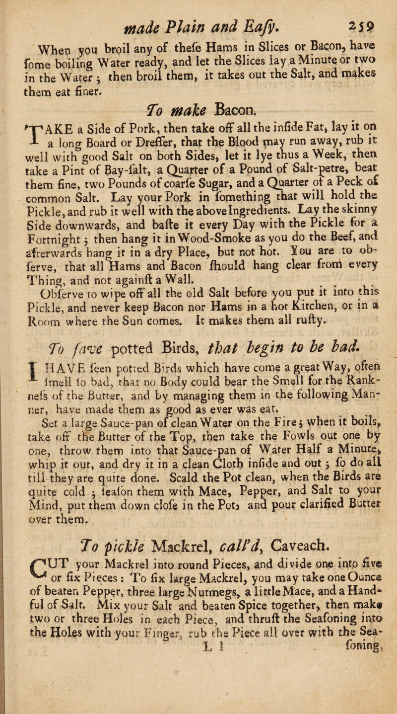 When yon broil any of thefe Hams in Slices or Bacon, have fome boiling W ater ready, and let the Slices lay a Minute or two in the Water ; then broil them, it takes out the Salt, and makes them eat finer. To male Bacon, *-p AKE a Side of Pork, then take off all the infide Fat, lay it on 1 a long Board or Dreffer, that the Blood may run away, rub it well with good Salt on both Sides, let it lye thus a Week, then take a Pint of Bay-falt, a Quarter of a Pound of Salt-petre, beat them fine, two Pounds of coarfe Sugar, and a Quarter ot a Peck o£ common Salt. Lay your Pork in lbmething that will hold the Pickle, and rub it well with the above Ingredients. Lay the skinny Side downwards, and bafte it every Day with the Pickle for a Fortnight j then hang it in Wood-Smoke as you do the Beef, and afterwards hang it in a dry Place, but not hot. Y ou are to ob- ferve, that all Hams and Bacon ihould hang clear from every Thing, and not againft a Wall. Qbferve to wipe off all the old Salt before you put it into this Pickle, and never keep Bacon nor Hams in a hot Kitchen, or in a Room where the Sun comes. It makes them all rufty. To (ll've potted Birds, that begin to be bad. T HAVE feen potred Birds which have come a great Way, often Imell lo bad, that no Body could bear the Smell for the Rank- nels of the Butter, and by managing them in the following Man¬ ner, have made them as good as ever was eat. Set a large Sauce-pan of clean Water on the Fire 5 when it boils, take off the Butter of the Top, then take the Fowls out one by one, throw them into that Sauce-pan of Water Half a Minute, whip it out, and dry it in a clean Cloth infide and out j fo do all till they are quite done. Scald the Pot clean, when the Birds are quite cold ^ iealbn them with Mace, Pepper, and Salt to your Mind, put them down clofe in the Pot* and pour clarified Butter over them. To pickle Mackrel, call'd, Caveach. /^UT your Mackrel into round Pieces, and divide one into five ^ or fix Pieces : To fix large Mackrel, you may take one Ounce of beaten Pepper, three large Nutmegs, a little Mace, and a Hand* ful of Salt. Mix your Salt and beaten Spice together, then make two or three Holes in each Piece, and thruft the Seafoning into the Holes with your Finger, rub the Piece all over with the Sea- L 1 Toning,