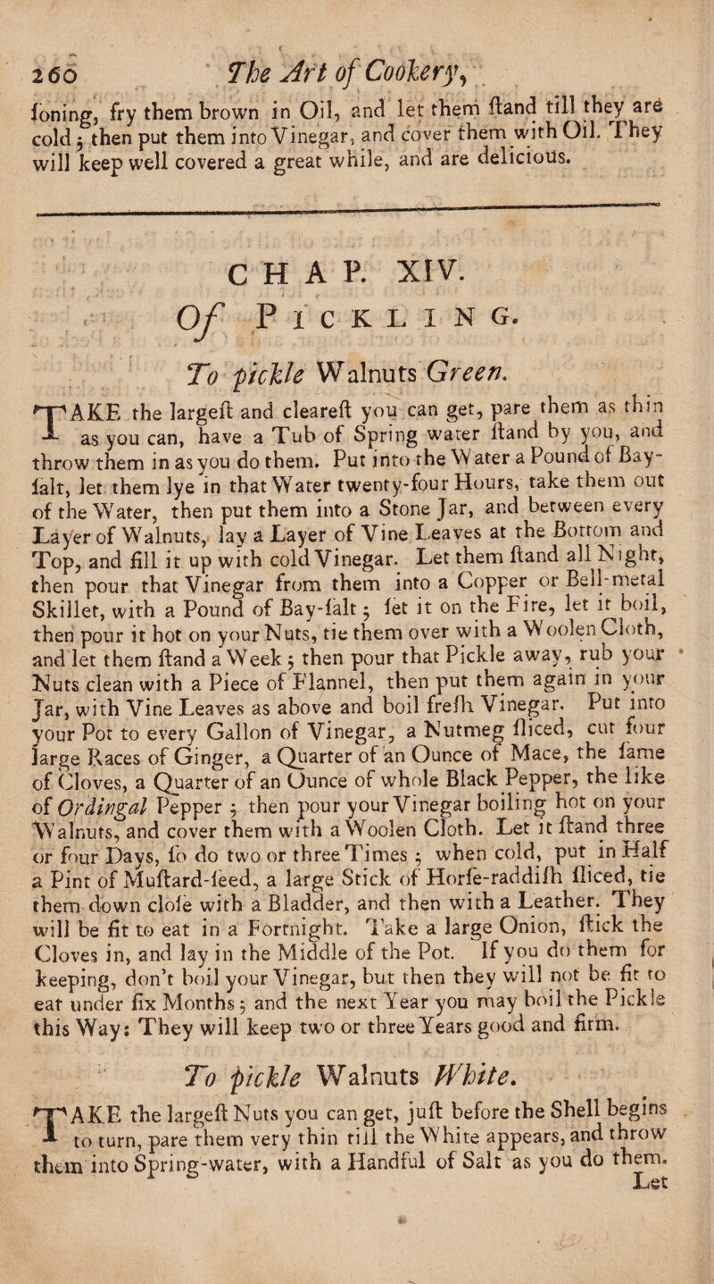 foning, fry them brown in Oil, and let them (land till they are cold 5 then put them into Vinegar, and cover them with Oil. I hey will keep well covered a great while, and are delicious. C H A P. XIV. Of P I C K LING. To pickle Walnuts Green. TAKE the larged and cleared yoii can get, pare them as thin as you can, have a Tub of Spring water (land by you, and throw them in as you do them. Put into the W ater a Pound of Bay- lalt, let them lye in that Water twenty-four Hours, take them out of the Water, then put them into a Stone Jar, and between every Layer of Walnuts, lay a Layer of Vine Leaves at the Bottom and Top, and fill it up with cold Vinegar. Let them fiand all Night, then pour that Vinegar from them into a Copper or Bell-metal Skillet, with a Pound of Bay-falt $ let it on the Fire, let it boil, then pour it hot on your Nuts, tie them over with a A oolen Cloth, and let them dand a Week 5 then pour that Pickle away, rub your Nuts clean with a Piece of Flannel, then put them again in your Jar, with Vine Leaves as above and boil frefh Vinegar. Put into your Pot to every Gallon of Vinegar, a Nutmeg diced, cut four large Races of Ginger, a Quarter of an Ounce of Mace, the lame of Cloves, a Quarter of an Ounce of whole Black Pepper, the like of Ordingal Pepper , then pour your Vinegar boiling bot on your Walnuts, and cover them with a Woolen Cloth. Let it (land three or four Days, fo do two or three Times ; when cold, put in Half a Pint of Mudard-leed, a large Stick of Horfe-raddifh diced, tie them down dole with a Bladder, and then with a Leather. They will be fit to eat in a Fortnight. Take a large Onion, flick the Cloves in, and lay in the Middle of the Pot. If you do them for keeping, don’t boil your Vinegar, but then they will not be fit ro eat under fix Months 5 and the next Year you may boil the Pickie this Way: They will keep two or three Years good and firm. To pickle Walnuts White. TAKE the larged Nuts you can get, juft before the Shell begins to turn, pare them very thin rill the White appears, and throw them into Spring-water, with a Handful of Salt as you do them Let