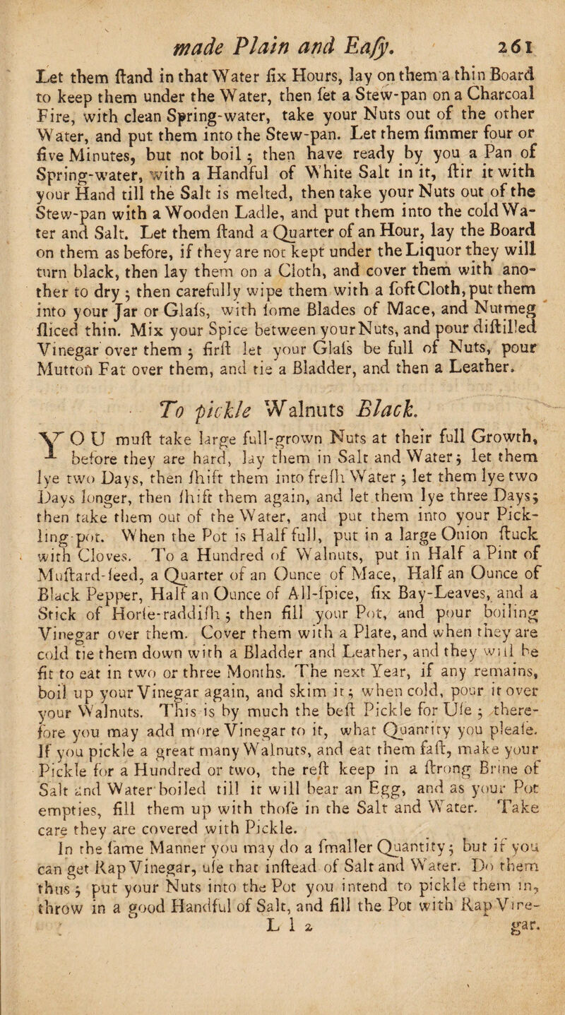 Let them {land in that Water fix Hours, lay on them a thin Board to keep them under the Water, then fet a Stew-pan on a Charcoal Fire, with clean Spring-water, take your Nuts out of the other Water, and put them into the Stew-pan. Let them fimmer four or five Minutes, but not boil ; then have ready by you a Pan of Spring-water, with a Handful of White Salt in it, ftir it with your Hand till the Salt is melted, then take your Nuts out of the Stew-pan with a Wooden Ladle, and put them into the cold Wa¬ ter and Salt. Let them ftand a Quarter of an Hour, lay the Board on them as before, if they are not kept under the Liquor they will turn black, then lay them on a Cloth, and cover them with ano¬ ther to dry 5 then carefully wipe them with a foftCloth,put them into your Jar or Glafs, with tome Blades of Mace, and Nutmeg fliced thin. Mix your Spice between yourNuts, and pour diftilled Vinegar over them ; firft let your Glals be full of Nuts, pour Mutton Fat over them, and tie a Bladder, and then a Leather. To pickle Walnuts Black. \r O U mu ft take large full-grown Nuts at their full Growth, •*- before they are hard, lay them in Salt and Watery let them 1 ye two Days, then fhift them into frefli Water ; let them lye two Days longer, then fhift them again, and let them lye three Days; then take them our of the Water, and put them into your Pick¬ ling pot. When the Pot is Half full, put in a large Onion ftuclc with Cloves. To a Hundred of Walnuts, put in Half a Pint of Milliard-feed, a Quarter of an Ounce of Mace, Half an Ounce of Black Pepper, Half an Ounce of AU-fpice, fix Bay-Leaves, and a Stick of Horle-raddifh 5 then fill your Pot, and pour boiling Vinegar over them. Cover them with a Plate, and when they are cold tie them down with a Bladder and Leather, and they will he fit to eat in two or three Months. The next Year, if any remains, boil up your Vinegar again, and skim it; when cold, pour it over your Walnuts, This is by much the heft Pickle for Ule ; there¬ fore you may add more Vinegar to it, what Quantity you pleaie. If you pickle a great many Walnuts, and eat them fa ft, make your Pickle for a Hundred or two, the reft keep in a ftrong Brine of Salt and Water boiled till it will hear an Egg, and as your Pot empties, fill them up with thofe in the Salt and Water. Take care they are covered with Pickle. In the fame Manner you may do a fmaller Quantity; but it you can get Rap Vinegar, ule that inftead of Salt and Water. Do them thus ; put your Nuts into the Pot you intend to pickle them in, throw in a good Handful of Salt, and fill the Pot with Rap Vire- L 1 a * gar.
