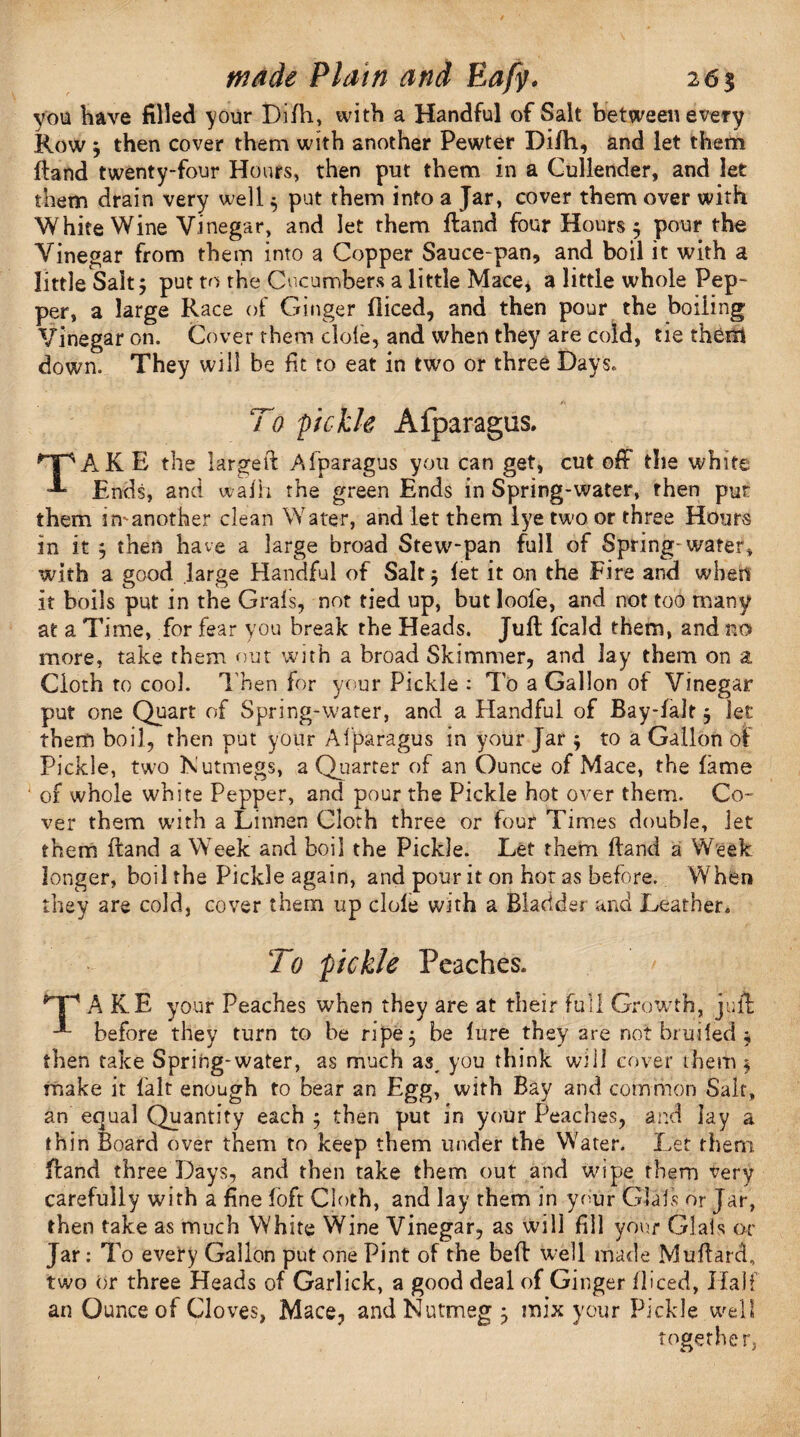 you have filled your Difh, with a Handful of Salt between every Row j then cover them with another Pewter Difti, and let them Hand twenty-four Hours, then put them in a Cullender, and let them drain very well 5 put them into a Jar, cover them over with White Wine Vinegar, and let them Hand four Hours $ pour the Vinegar from them into a Copper Sauce-pan, and boil it with a little Salt j put to the Cucumbers a little Mace, a little whole Pep¬ per, a large Race of Ginger diced, and then pour the boiling Vinegar on. Cover them dole, and when they are cold, tie them down. They will be fit to eat in two or three Days. To pickle Afparagus. TAKE the large ft Afparagus you can get, cut off the white Ends, and waJh the green Ends in Spring-water, then put them imanother clean Water, and let them lye two or three Hours in it j then have a large broad Stew-pan full of Spring-water, with a good large Handful of Salt $ let it on the Fire and when it boils put in the Grals, not tied up, but loofe, and not too many at a Time, for fear you break the Heads. Juft fcald them, and no more, take them out with a broad Skimmer, and lay them on a Cloth to cool. Then for your Pickle : To a Gallon of Vinegar put one Quart of Spring-water, and a Handful of Bay-falt $ let them boil, then put your Af paragus in your Jar ; to a Gallon of Pickle, two Nutmegs, a Quarter of an Ounce of Mace, the fame 1 of whole white Pepper, and pour the Pickle hot over them. Co¬ ver them with a Linnen Cloth three or four Times double. Jet them ftand a Week and boil the Pickle. Let them ftand a Week longer, boil the Pickle again, and pour it on hot as before. When they are cold, cover them up dole with a Bladder and Leather. 7 0 fickle Peaches. A KE your Peaches when they are at their full Growth, jull; before they turn to be ripe 5 be lure they are not bruifed ; then take Spring-water, as much as, you think will cover them $ make it lalt enough to bear an Egg, with Bay and common Salt, an equal Quantity each 5 then put in your Peaches, and lay a thin Board over them to keep them under the Water. Let them ftand three Days, and then take them out and wipe them very carefully with a fine loft Cloth, and lay them in your Glafs or Jar, then take as much White Wine Vinegar, as will fill your Glafs or Jar: To every Gallon put one Pint of the beft well made Muftard, two or three Heads of Garlick, a good deal of Ginger fliced, Half an Ounce of Cloves, Mace, and Nutmeg 5 mix your Pickle well together.