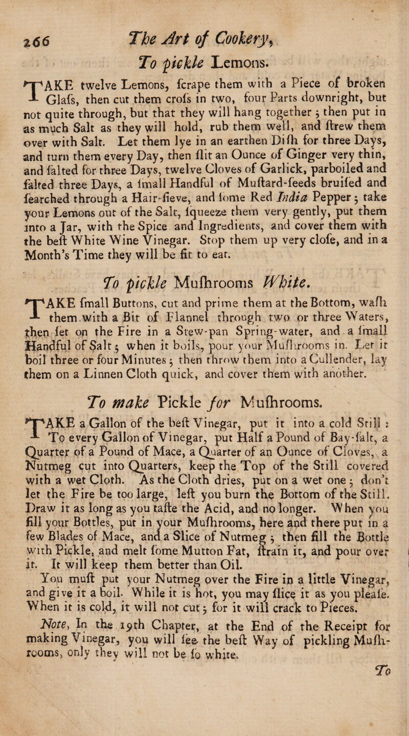 To pickle Lemons. *npAKE twelve Lemons, fcrape them with a Piece of broken A Glafs, then cut them crofs in two, four Parts downright, but not quite through, but that they will hang together * then put in as much Salt as they will hold, rub them well, and ftrew them over with Salt. Let them lye in an earthen Difh for three Days, and turn them every Day, then flit an Ounce of Ginger very thin, and falted for three Days, twelve Cloves of Garlick, parboiled and faked three Days, a Imall Handful of Muftard-feeds bruifed and fearched through a Hair-fieve, and lome Red India Pepper 3 take your Lemons out of the Salt, Iqueeze them very gently, put them unto a Jar, with the Spice and Ingredients, and cover them with the beft White Wine Vinegar. Stop them up very clofe, and in a Month’s Time they will be fit to eat. - » _ To pickle Mufhrooms fVhite. TAKE fmall Buttons, cut and prime them at the Bottom, wafli them with a Bit of flannel through two or three Waters, fhen let on the Fire in a Stew-pan Spring-water, and a Imall Handful of Salt $ when it boils, pour your Mufhrooms in, Let it boil three or four Minutes 3 then throw them into a Cullender, lay them on a Linnen Cloth quick, and cover them with another. To make Pickle for Mufhrooms. **F\AKE a Gallon of the beft Vinegar, put it into a cold Still : To every Gallon of Vinegar, put Half a Pound of Bay-falt, a Quarter of a Pound of Mace, a Quarter of an Ounce of Cloves, a Nutmeg cut into Quarters, keep the Top of the Still covered with a wet Cloth. As the Cloth dries, put on a wet one 3 don’t let the Fire be too large, left you burn the Bottom of the Still. Draw it as long as you tafte the Acid, and no longer. When you fill your Bottles, put in your Mufhrooms, here and there put in a few Blades of Mace, and a Slice of Nutmeg 3 then fill the Bottle with Pickle, and melt fome Mutton Fat, ftrain it, and pour over it. It will keep them better than Oil. Yon mu ft put your Nutmeg over the Fire in a little Vinegar, and give it a boil. While it is hot, you may Dice it as you pleaie. When it is cold, it will not cut 3 for it will crack to Pieces. Note, In the 19th Chapter, at the End of the Receipt for making Vinegar, you will fee. the beft Way of pickling Mufh¬ rooms, only they will not be i0 white. To