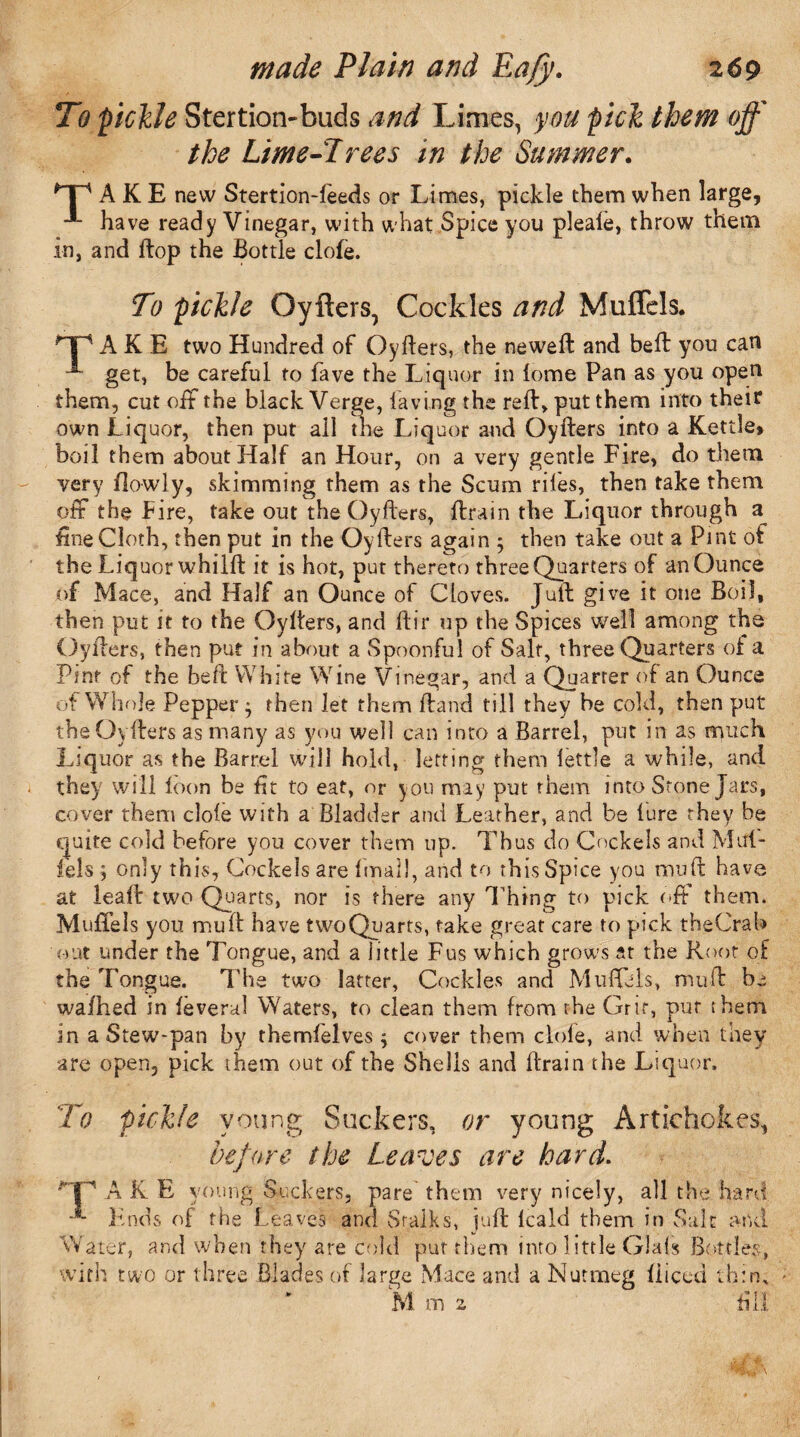 To pickle Stertion-buds and Limes, you pick them off the Lime-Trees in the Summer. A K E new StertionTeeds or Limes, pickle them when large, have ready Vinegar, with what Spice you pleale, throw them in, and ftop the Bottle clofe. To pickle Oyfters, Cockles and Muffels. np A K E two Hundred of Oyfters, the neweft and beft you can get, be careful to fave the Liquor in lome Pan as you open them, cut off the black Verge, laving the reft, put them into their own Liquor, then put all the Liquor and Oyfters into a Kettle* boil them about Half an Hour, on a very gentle Fire, do them very flowly, skimming them as the Scum riles, then take them off the Lire, take out the Oyfters, ftrain the Liquor through a fine Cloth, then put in the Oyfters again ; then take out a Pint of the Liquor whilft it is hot, put thereto three Quarters of an Ounce of Mace, and Half an Ounce of Cloves. Juft give it one Boil, then put it to the Oyfters, and ftir up the Spices well among the Oyfters, then put in about a Spoonful of Salt, three Quarters of a Pint of the beft White Wine Vinegar, and a Quarter of an Ounce of Whole Pepper ^ then let them Hand till they be cold, then put the Oyfters as many as you well can into a Barrel, put in as much Liquor as the Barrel will hold, letting them fettle a while, and they will loon be tit to eat, or you may put them into Stone Jars, cover them dole with a Bladder and Leather, and be lure they be quite cold before you cover them up. Thus do Cockels and Mul- fels , only this, Cockels are Imail, and to this Spice you mu ft have at leaft two Quarts, nor is there any Thing to pick off them. Muffels you mu ft have twoQuarts, take great care to pick theCrab out under the Tongue, and a little Fus which grows at the Root of the Tongue. The two latter. Cockles and Muffels, muft be wafhed in leveral Waters, to clean them from the Grit, put ihem in a Stew-pan by themfelves $ cover them dole, and when they are open, pick them out of the Shells and ftrain the Liquor. To pickle young Suckers, or young Artichokes, before the Leaves are hard. AKE young Suckers, pare them very nicely, all the hard Ends of the Leaves and Sraiks, juft lcald them in Salt and Water, and when they are cold put them into little Glafs Bottles, with two or three Blades of large Mace and a Nutmeg fiiced thin. I