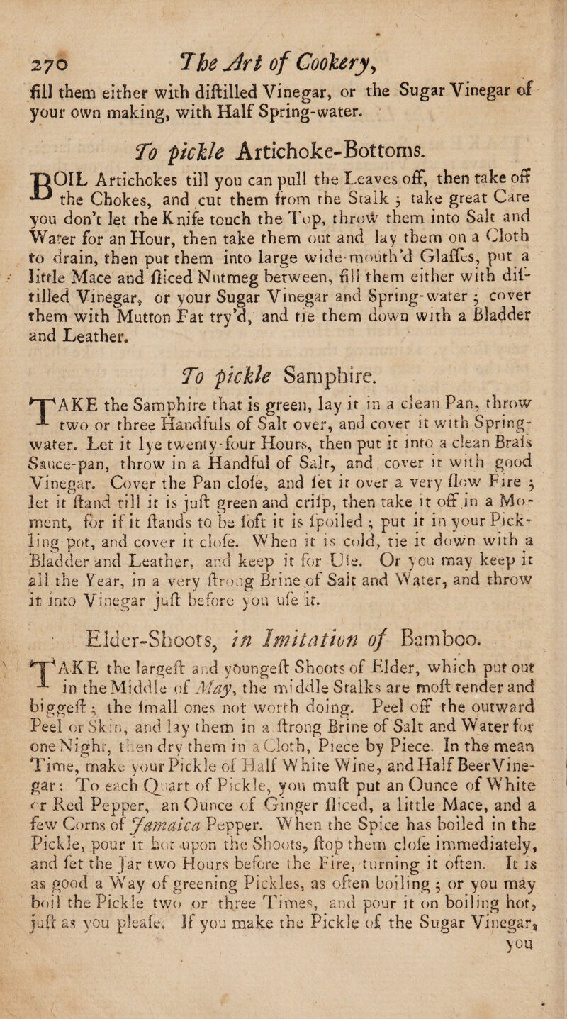 fill them either with diftilled Vinegar, or the Sugar Vinegar of your own making, with Half Spring-water. To 'pickle Artichoke-Bottoms. BOIL Artichokes till you can pull the Leaves off, then take off the Chokes, and cut them from the Stalk 3 take great Care you don’t let the Knife touch the Top, throw them into Salt and Water for an Hour, then take them out and lay them on a Cloth to drain, then put them into large wide mouth’d Glades, put a little Mace and diced Nutmeg between, fill them either with dif- tilled Vinegar, or your Sugar Vinegar and Spring-water 3 cover them with Mutton Fat try’d, and tie them down with a Bladder and Leather. To pickle Samphire. *npAKE the Samphire that is green, lay it in a clean Pan, throw two or three Handfuls of Salt over, and cover it with Spring- water. Let it lye twenty-four Hours, then put it into a clean Brais Sauce-pan, throw in a Handful of Salt, and cover it with good Vinegar. Cover the Pan dole, and let it over a very flow Fire 3 let it Hand till it is juft green and crilp, then take it off .in a Mo¬ ment, for if it ftands to be loft it is lpoiled 3 put it in your Pick” ling-pot, and cover it clofe. When it is cold, tie it down with a Bladder and Leather, and keep it for Uie. Or you may keep it all the Tear, in a very ftrong Brine of Sait and Water, and throw it into Vinegar juft before you ule if. Elder-Shoots, in Imitation of Bamboo. *TpAKE the larged: and yOungeft Shoots of Elder, which put out in the Middle of May% the middle Stalks are molt tender and biggeft; the Imall ones not worth doing. Peel off the outward Peel or Skin, and lay them in a ftrong Brine of Salt and Water for one Night, then dry them in a Cloth, Piece by Piece. In the mean Time, make; your Pickle of Half White Wine, and Half BeerVine- gar: To each Quart of Pickle, you muff put an Ounce of White or Red Pepper, an Ounce of Ginger diced, a little Mace, and a few Corns of'Jamaica Pepper. When the Spice has boiled in the Pickle, pour it hot aipon the Shoots, flop them dole immediately, and let the jar two Flours before the Fire, turning it often. It is as good a Way of greening Pickles, as often boiling 3 or you may boil the Pickle two or three Times, and pour it on boiling hot, juft as you pleafe, If you make the Pickle of the Sugar Vinegar, you