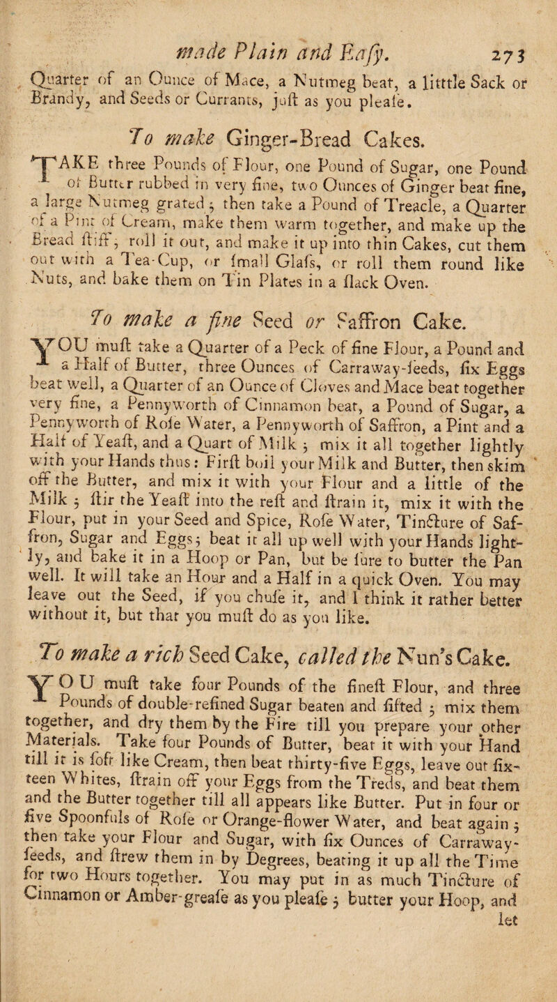 Quarter of an Ounce of Mace, a Nutmeg beat, a litttle Sack or Brandy, and Seeds or Currants, juft as you pleaie. To male Ginger-Bread Cakes. AKE three Pounds of Flour, one Pound of Sugar, one Pound °‘ Butter rubbed in very fine, two Ounces of Ginger beat fine, a large Nutmeg grated ' then take a Pound of Treacle, a Quarter ■ t a Pint of Cream, make them warm together, and make up the bread ftift, roll it out, and make it up into thin Cakes, cut them out with a Tea-Cup, or fmall Glafs, or roll them round like Nuts, and bake them on Tin Plates in a flack Oven. To male a fine Seed or Saffron Cake. ■V^OU muft take a Quarter of a Peck of fine Flour, a Pound and a Half of Butter, three Ounces of Carraway-ieeds, fix Eggs beat well, a Quarter of an Ounce of Cloves and Mace beat together very fine, a Pennyworth of Cinnamon beat, a Pound of Sugar, a Pennyworth of Role Water, a Pennyworth of Saffron, a Pint and a Halt of ieaft, and a Quart of Milk } mix it all together lightly your Hands thus: Firft boil your Milk and Butter, then skim off the Butter, and mix it with your Flour and a little of the Milk j ftir the Yeaft into the reft and ftrain it, mix it with the Elour, put in your Seed and Spice, Rofe Water, Tinflure of Saf- iron, Sugar and Eggs $ beat it all up well with your Hands light¬ ly, and bake it in a Hoop or Pan, but be lure to butter the Pan well. It will take an Hour and a Half in a cjuick Oven. You may leave out the Seed, if you chuie it, and 1 think it rather better without it, but that you mu ft do as you like. To male a rich Seed Cake, called the Nun’s Cake. V O U muft take four Pounds of the fineft Flour, and three Pounds of double-refined Sugar beaten and lifted • mix them together, and dry them by the Fire till you prepare your other Materials. 7 ake four Pounds of Butter, bear it with your Hand till it is lofr like Cream, then beat thirty-five Eggs, leave out fix- teen W bites, ftrain off your Eggs from the Treds, and beat them and the Butter together till all appears like Butter. Put in four or five Spoonfuls of Role or Orange-flower Water, and beat again $ then take your Flour and Sugar, with fix Ounces of Carraway- ieeds, and ftrew them in by Degrees, beating it up all the Time lor two Hours together. You may put in as much Tinclure of cinnamon or Anaber-greale as you pleafe $ butter your Hoop, and let