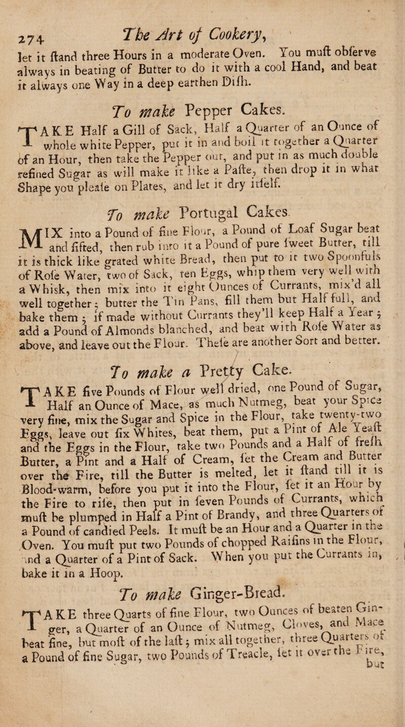 let it Hand three Hours in a moderate Oven. You muft obierve always in beating of Butter to do it with a cool Hand, and beat it always one Way in a deep earthen Difh. To make Pepper Cakes. TAKE Half a Gill of Sack, Half a Quarter of an Ounce of whole white Pepper, put it in and boil it together a Quarter of an Hour, then take the Pepper out, and put in as much doable refined Sugar as will make it like a Pafte., then diop it in what Shape you pleaie on Plates, and let it dry idem To make Portugal Cakes. MIX Into a Pound of fine Flour, a Pound of Loaf Sugar beat and lifted, then rub into it a Pound ol pure Iweet Butter, till it is thick like’grated white Bread, then put to it two Spoonfuls of Role Water, two of Sack, ten Eggs, whip them very well with a Whisk, then mix into it eight Ounces of Currants, mix d all well together; butter the Tin Pans, fill them but Hah fuk, anu bake them : if made without Currants they 11 keep Half a Year j add a Pound of Almonds blanched, and beat with Role Water as above, and leave out tbe Flour. I hele are another 6ort and better. Jo make a Pretty Cake. TAKE five Pounds of Flour well dried, one Pound of Sugar, Half an Ounce of Mace, as much Nutmeg, beat your SpiCe very fine, mix the Sugar and Spice in the Flour, take twenty-tvvo Eggs, leave out fix Whites, beat them, put a 1 mt of A]e xealt and the Eggs in the Flour, take two Pounds and a Halt of frelh Butter, a Pint and a Half of Cream, let the Cream and Butter over the Fire, till the Butter is melted, let it Band till it is Blood-warm, before you put it into tbe Flour, let it an Hour y the Fire to rile, then put in feven Pounds of Currants, which mult be plumped in Half a Pint of Brandy, and three Quarters oi a Pound of candied Peels. It muft be an Hour and a Quarter in tne Oven. You muft put two Pounds of chopped Raifins in the Flour, und a Quarter of a Pint of Sack. When you put the Currants m, bake it in a Hoop.