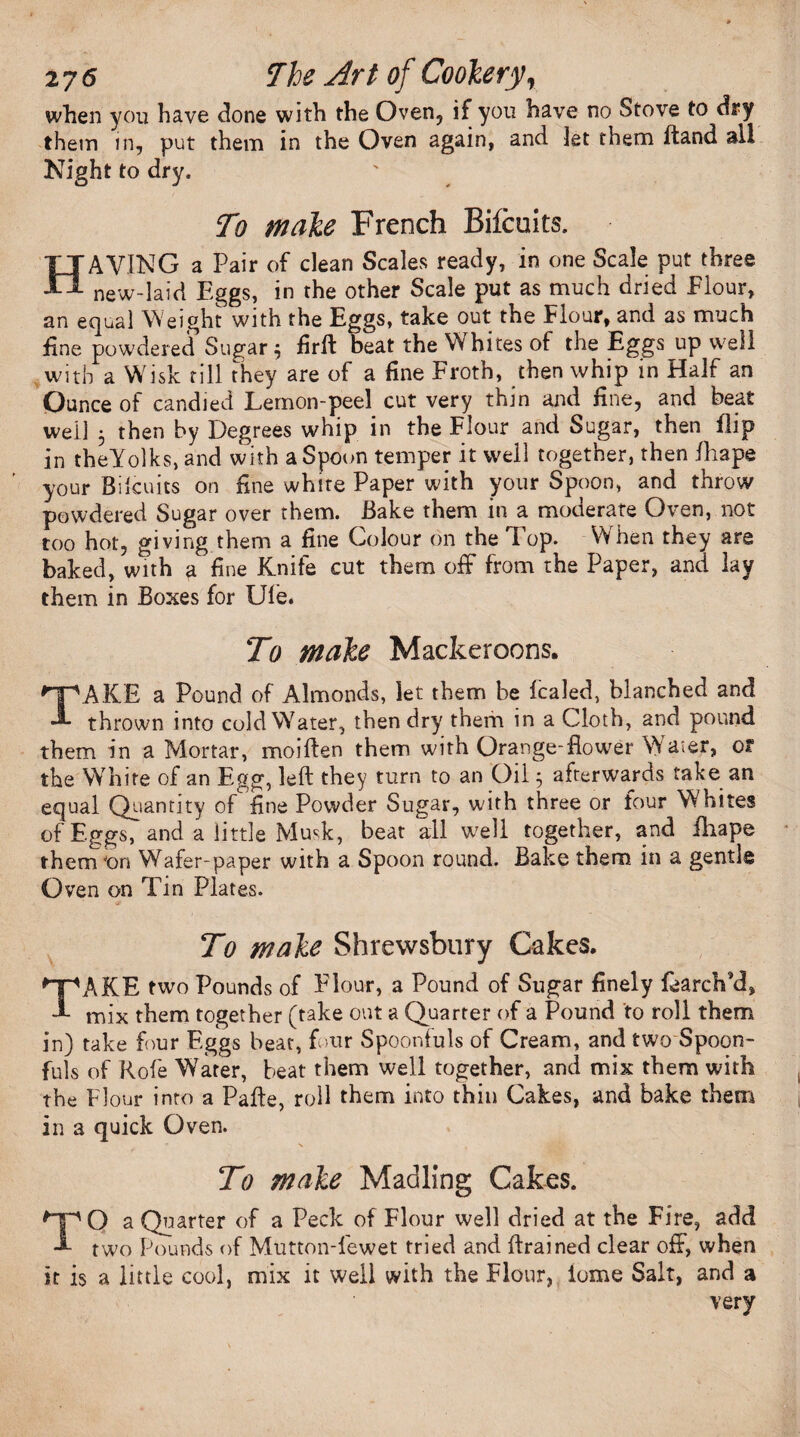 when yon have clone with the Oven, if you have no Stove to dry them in, put them in the Oven again, and let them ftand all Night to dry. To male French Bifcuits. HAVING a Pair of clean Scales ready, in one Scale put three new-laid Eggs, in the other Scale put as much dried Flour, an equal Weight with the Eggs, take out the Flour, and as much fine powdered Sugar 3 firft beat the W hites of the Eggs up well with a Wisk till they are of a fine Froth, then whip in Half an Ounce of candied Lemon-peel cut very thin and fine, and beat well 3 then by Degrees whip in the Flour and Sugar, then flip in theYolks, and with a Spoon temper it well together, then fhape your Bilcuits on fine white Paper with your Spoon, and throw powdered Sugar over them. Bake them in a moderate Oven, not too hot, giving them a fine Colour on the Top. When they are baked, with a fine Knife cut them off from the Paper, and lay them in Boses for Ule. To male Mackeroons. TAKE a Pound of Almonds, let them be fcaled, blanched and thrown into cold Water, then dry them in a Cloth, and pound them in a Mortar, moiften them with Orange-flower Waier, of the White of an Egg, left they turn to an Oil 3 afterwards take an equal Quantity of fine Powder Sugar, with three or four Whites of Eggs, and a little Musk, beat all well together, and iliape thenvon Wafer-paper with a Spoon round. Bake them in a gentle Oven on Tin Plates. To male Shrewsbury Cakes. TAKE two Pounds of Flour, a Pound of Sugar finely fearch'd, mix them together (take out a Quarter of a Pound to roll them in) take four Eggs beat, four Spoonfuls of Cream, and two Spoon¬ fuls of Rofe Water, beat them well together, and mix them with the Flour into a Pafte, roll them into thin Cakes, and bake them in a quick Oven. To male Madling Cakes. TO a Quarter of a Peck of Flour well dried at the Fire, add two Pounds of Mutton-fewet tried and drained clear off, when it is a little cool, mix it well with the Flour, lome Salt, and a very