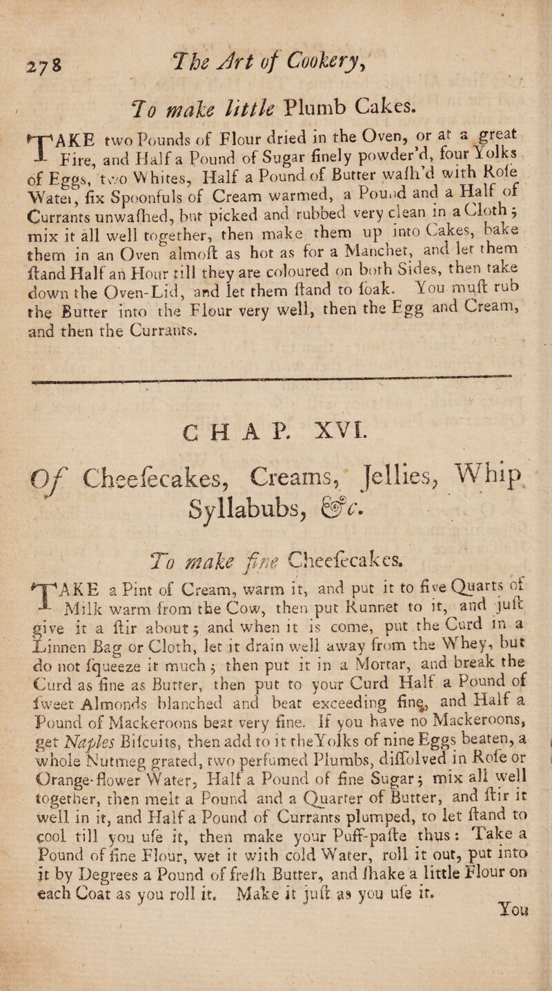 Jo male little Plumb Cakes, TAKE two Pounds of Flour dried in the Oven, or at a great Fire, and Haifa Pound of Sugar finely powder’d, four Folks of Eggs, two Whites, Half a Pound of Butter walh’d with Role YYatei, fix Spoonfuls of Cream warmed, a Pound and a Half of Currants unwafhed, but picked and rubbed very clean in a Cloth 5 mix it all well together, then make them up into Cakes, bake therm in an Oven almoft as hot as for a Mancnet, and let therm Rand Half an Hour till they are coloured on both Sides, then take down the Oven-Lid, and let them Hand to loak. You mull rub the Butter into the Flour very well, then the Egg and Cream, and then the Currants. C H A P. XVI. Of Cheefecakes, Creams, Jellies, Whip Syllabubs, &c. To male fine Cheefecakes. ^TkAKE a Pint of Cream, warm it, and put it to five Quarts ot Milk warm from the Cow, then put Runnet to it, and jufb give it a ftir about; and when it is come, put the Curd m a Xdnnen Bag or Cloth, let it dram well away from the Whey, but do not fqueeze it much; then put it in a Mortar, and break the Curd as fine as Butter, then put to your Curd Half a Pound of iweet Almonds blanched and beat exceeding fine, and Half a Pound of Mackeroons beat very fine. If you have no Mackeroons, get Naples Bilcuits, then add to it the Yolks of nine Eggs beaten, a whole Nutmeg grated, two perfumed Plumbs, diffolved in Role or Orange-Bower Water, Half a Pound of fine Sugar; mix all well together, then melt a Pound and a Quarter of Butter, and flir it well in it, and Half a Pound of Currants plumped, to let Hand to cool till you ufe it, then make your PufF-pafte thus: Take a Pound of fine Flour, wet it with cold Water, roll it out, put into it by Degrees a Pound of frefh Butter, and lhake a little Flour on each Coat as you roll it. Make it juft as you ufe if. You