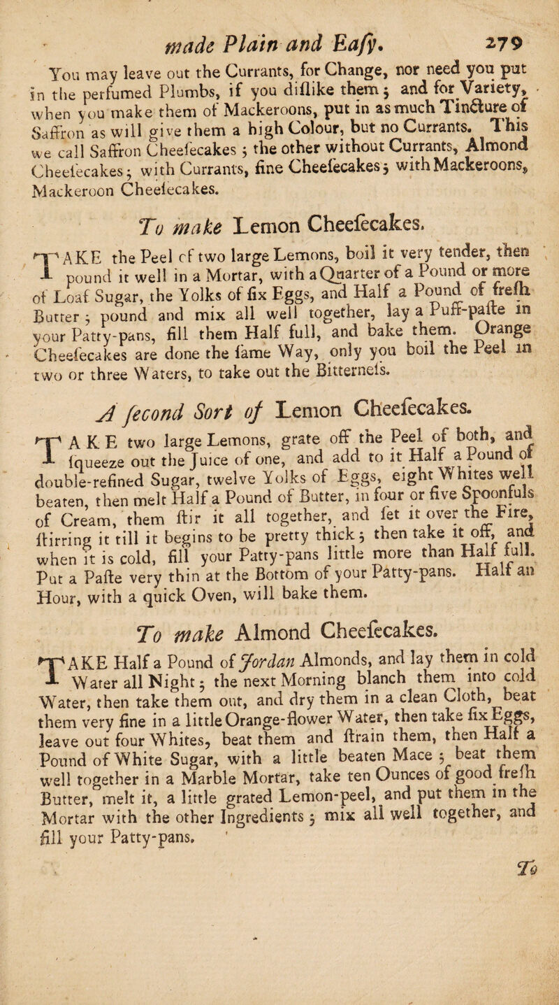You may leave out the Currants, for Change, nor need you put in the perfumed Plumbs, if you diflike them 3 and for Variety, when you make them of Mackeroons, put in as much Tin^ure of Saffron as will give them a high Colour, but no Currants. This we call Saffron Cheefecakes 3 the other without Currants, Almond Cheefecakes 3 with Currants, fine Cheefecakes 3 with Mackeroons, Mackeroon Cheeiecakes. To make Lemon Cheefecakes. np AKE the Peel cf two large Lemons, boil it very tender, then T pound it well in a Mortar, with a Quarter of a Pound or more of Loaf Sugar, the Yolks of fix Eggs, and Half a Eound of frein Butter 3 pound and mix all well together, lay a I ufr-palte m your Patty-pans, fill them Half full, and bake therm Orange Cheefecakes are done the lame Way, only you boil the Peel in two or three Waters, to take out the Bitterneis. /] fecond Sort of Lemon Cheefecakes. TAKE two large Lemons, grate off the Peel of both, and Iqueeze out the Juice of one, and add to it Half a Pound 01 double-refined Sugar, twelve Yolks of Eggs, eight Whites well beaten then melt Half a Pound of Butter, m four or five Spoonfuls of Cream, them ftir it all together, and let it over the Fire Birring it till it begins to be pretty thick 3 then ta*e it oft, and when it is cold, fill your Patty-pans little more than Halt lull. Put a Pafte very thin at the Bottom of your Patty-pans. Elad an Hour, with a quick Oven, will bake them. To make Almond Cheefecakes. TAKE Half a Pound o {Jordan Almonds, and lay them in cold Water all Night * the next Morning blanch them into cold Water, then take them out, and dry them in a clean Cloth, Deat them very fine in a little Orange-flower Water, then take fixEggs, leave out four Whites, beat them and Brain them, then Hair a Pound of White Sugar, with a little beaten Mace 3 beat them well together in a Marble Mortar, take ten Ounces of good fredi Butter, melt it, a little grated Lemon-peel, and put them in the Mortar with the other Ingredients 3 mix all well together, and fill your Patty-pans.