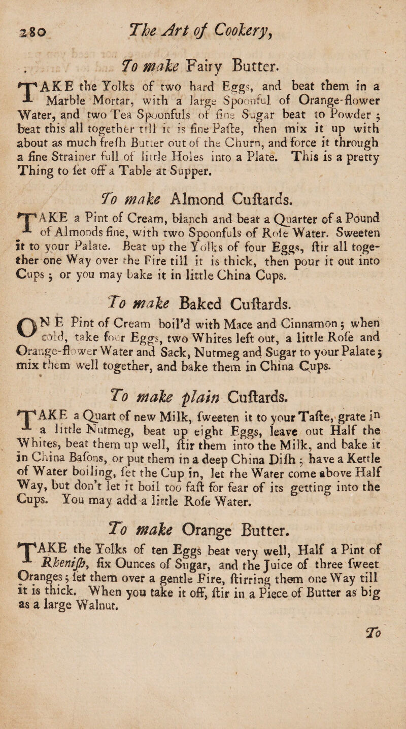 To male Fairy Batter. TAKE the Yolks of two hard Eggs, and beat them in a Marble Mortar, with a large Spoonful of Orange-flower Water, and two Tea Spoonfuls of fine Sugar beat to Powder ; beat this all together till it is fine PalTe, then mix it up with about as much frefh Butter out of the Churn, and force it through a fine Strainer full of little Holes into a Plate. This is a pretty Thing to let off a Table at Supper. To make Almond Cuftards. *TPAKE a Pint of Cream, blanch and beat a Quarter of a Pound of Almonds fine, with two Spoonfuls of Role Water. Sweeten it to your Palate. Beat up the Yolks of four Eggs, ftir all toge¬ ther one Way over the Fire till it is thick, then pour it out into Cups $ or you may bake it in little China Cups. To male Baked Cuftards. E Pint of Cream boil’d with Mace and Cinnamon 5 when ^ cold, take four Eggs, two Whites left out, a little Rote and Orange-flower Water and Sack, Nutmeg and Sugar to your Palate 5 mix them well together, and bake them in China Cups. To male plain Cuftards. TpAKE a Quart of new Milk, fweeren it to your Tafte, grate in a little Nutmeg, beat up eight Eggs, leave out Half the Whites, beat them up well, flir them into the Milk, and bake it in China Bafons, or put them in a deep China Difh $ have a Kettle of Water boiling, fet the Cup in, let the Water come above Half Way, but don’t let it boil too fall for fear of its getting into the Cups. You may add a little Role Water. To male Orange Butter. *T\AKE the Yolks of ten Eggs beat very well, Half a Pint of °** Rhenijbt fix Ounces of Sugar, and the Juice of three fweet Oranges 5 let them over a gentle Fire, ftirring thorn oneWay till it is thick. When you take it off, ftir in a Piece of Butter as big as a large Walnut.