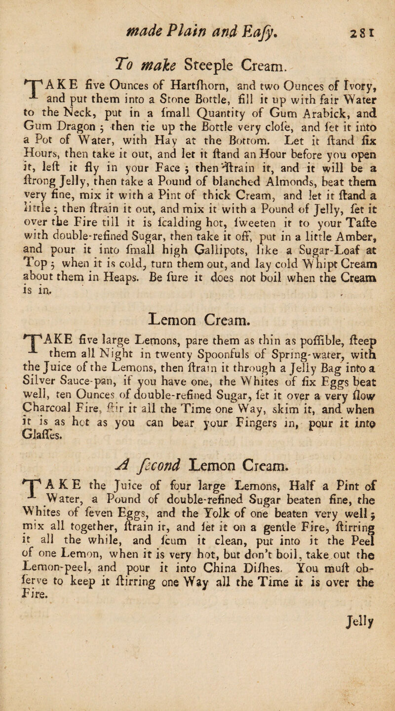 < < To make Steeple Cream. *~PAKE five Ounces of Hartfhorn, and two Ounces of Ivory, **- and put them into a Stone Bottle, fill it up with fair Water to the Neck, put in a fmall Quantity of Gum Arabick, and Gum Dragon j then tie up the Bottle very dole, and fet it into a Pot of Water, with Hay at the Bottom. Let it Band fix Hours, then take it out, and let it ftand an Hour before you open it, left it fly in your Face $ then'dfrain it, and it will be a ftrong Jelly, then take a Pound of blanched Almonds, beat them very fine, mix it with a Pint of thick Cream, and let it ftand a little ; then ftrain it out, and mix it with a Pound of Jelly, fet it over the Fire till it is fcalding hot, lweeten it to your Tafte with double-refined Sugar, then take it off, put in a little Amber, and pour it into fmall high Gallipots, like a Sugar-Loaf at Top $ when it is cold, turn them out, and lay cold Whipt Cream about them in Heaps. Be fure it does not boil when the Cream is in. Lemon Cream. ,T'AKE five large Lemons, pare them as thin as poflible, fteep them all Night in twenty Spoonfuls of Spring-water, with the Juice of the Lemons, then ftrain it through a Jelly Bag into a Silver Sauce-pan, if you have one, the Whites of fix Eggs beat well, ten Ounces of double-refined Sugar, let it over a very flow Charcoal Fire, fhr it all the Time one Way, skim it, and when it is as hot as you can bear your Fingers in, pour it into Glades. A fecond Lemon Cream. TAKE the Juice of four large Lemons, Half a Pint of Water, a Pound of double-refined Sugar beaten fine, the Whites of feven Eggs, and the Yolk of one beaten very well 5 mix all together, ftrain it, and let it on a gentle Fire, ftirring it all the while, and icum it clean, put into it the Peel of one Lemon, when it is very hot, but don’t boil, take out the Lemon-peel, and pour it into China Di/hes. You muft ob- lerve to keep it ftirring one Way all the Time it is over the Fire. Jelly
