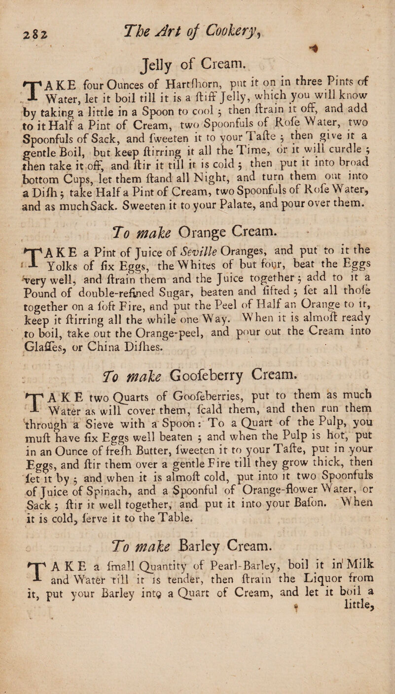 Jelly of Cream. TAKE four Ounces of Hartfhorn, put it on in three Pints of Water, let it boil till it is a ft iff Jelly, which you will know by taking a little in a Spoon to cool , then (train it off, and add to it Half a Pint of Cream, two Spoonfuls of Rofe Water, two Spoonfuls of Sack, and fweeten it to your i afte j then give it a gentle Soil, but keep ftirring it all the Time, or it will curdle ; then take it off, and flir it till it is cold 5 then put it into broad bottom Cups, let them Hand all Night, and turn them out into a Difh $ take Half a Pint of Cream, two Spoonfuls of Role Water, and as much Sack. Sweeten it to your Palate, and pour over them. To make Orange Cream. TAKE a Pint of Juice of Seville Oranges, and put to it the Yolks of fix Eggs, the Whites of but foyr, beat the Eggs very well, and ftrain them and the Juice together $ add to it a Pound of double-refined Sugar, beaten and lilted j let all thole together on a loft Fire, and put the Peel of Half an Orange to it, keep it ftirring all the while one Way. When it is almoft ready to boil, take out the Orange-peel, and pour out the Cream into GlaUes, or China Difhes. To make Goofeberry Cream. TAKE two Quarts of Goofeberries, put to them as much Water as will cover them, fcald them, and then run them through a Sieve with a Spoon: To a Quart of the Pulp, you muff have fix Eggs well beaten 5 and when the Pulp is hot, put in an Ounce of frefh Butter, fweeten it to your Tafte, put in your Eggs, and ftir them over a gentle Fire till they grow thick, then let it by 3 and when it is almoft cold, put into it two Spoonfuls of Juice of Spinach, and a Spoonful of Orange-flower Water, or Sack ; flir it well together, and put it into your Bafon. When it is cold, ferve it to the Table. To make Barley Cream. TAKE a fmall Quantity of Pearl-Barley, boil it in1 Milk and Water till it is tender, then (train the Liquor from it, put your Barley intg a Quart of Cream, and let it boil a w little.