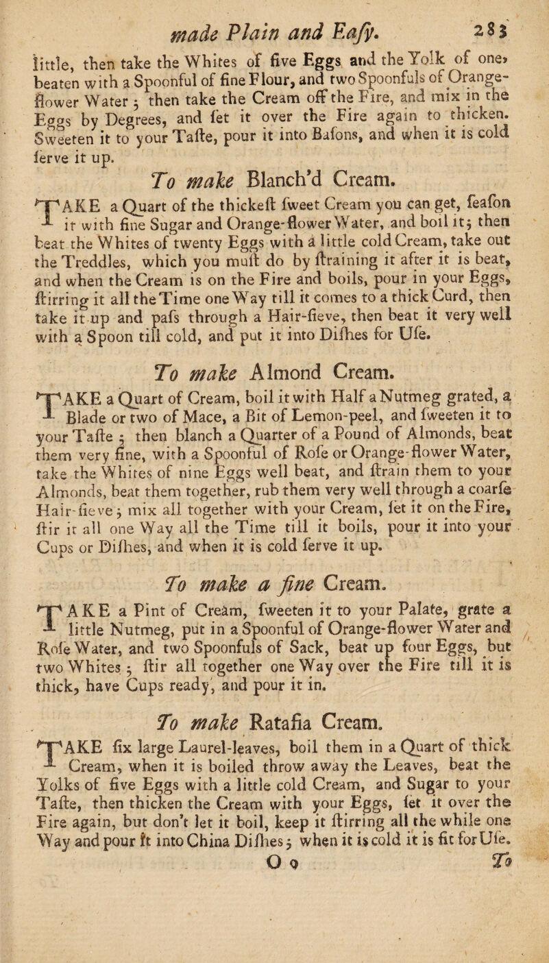 little, then take the Whites of five Eggs and the Yolk of one* beaten with a Spoonful of fine Flour, and two Spoonfuls of Orange- flower Water 5 then take the Cream off the Fire, and mix in the Eggs by Degrees, and let it over the Fire again to thicken. Sweeten it to your Tafte, pour it into Bafons, and when it is cold lerve it up. To male Blanch’d Cream. QPAKE a Quart of the thickeffc fweet Cream you can get, feafon it with fine Sugar and Orange*flower Water, and boil it$ then beat the Whites of twenty Eggs with a little cold Cream, take out the Treddles, which you mult do by {training it after it is beat, and when the Cream is on the Fire and boils, pour in your Eggs, ftirring it all the Time oneWay till it comes to a thick Curd, then take it up and pafs through a Hair-fieve, then beat it very well with a Spoon till cold, and put it into Difhes for Ufe. To male Almond Cream. ^AKE a Quart of Cream, boil it with Half a Nutmeg grated, a * Biade or two of Mace, a Bit of Lemon-peel, and fweeten it to your Tafte 5 then blanch a Quarter of a Pound of Almonds, beat them very fine, with a Spoonful of Rofe or Orange-flower Water, take the Whites of nine Eggs well beat, and ftrain them to your Almonds, beat them together, rub them very well through a coarfe Hair-fieve3 mix all together with your Cream, let it on theFire, ftir it all one Way all the Time till it boils, pour it into your Cups or Difhes, and when it is cold ferve it up. To male a fine Cream. TAKE a Pint of Cream, fweeten it to your Palate, grate a little Nutmeg, put in a Spoonful of Orange-flower Water and Rofe Water, and two Spoonfuls of Sack, beat up four Eggs, but two Whites 3 ftir all together one Way over the Fire till it is thick, have Cups ready, and pour it in. To male Ratafia Cream. ^T'AKE fix large Laurel-leaves, boil them in a Quart of thick Cream, when it is boiled throw away the Leaves, beat the Yolks of five Eggs with a little cold Cream, and Sugar to your Tafte, then thicken the Cream with your Eggs, let it over the Fire again, but don’t let it boil, keep it ftirring all the while one Way and pour ft into China Difhes 5 when it is cold it is fit for Ufe. O 9 To