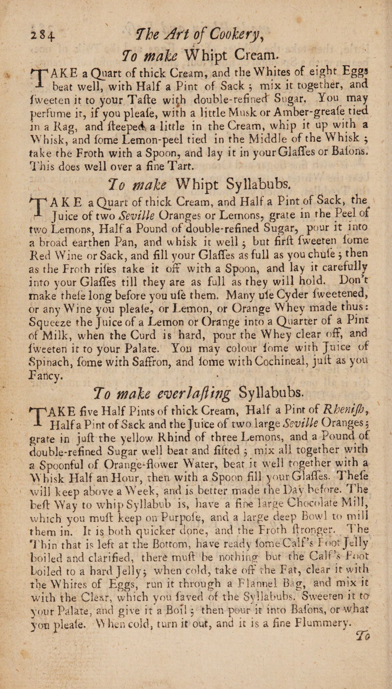 To make Whipt Cream. TAKE a Quart of thick Cream, and the Whites of eight Eggs beat well, with Half a Pint of Sack 5 mix it together, and fweeten it to your Tafte wi|h double-refined Sugar. You may perfume it, if you pleale, with a little Musk or Amber-greafe tied in a Rag, and fteeped a little in the Cream, whip it up with a Whisk, and feme Lemon-peel tied in the Middle of the Whisk $ take the Froth with a Spoon, and lay it in your Glaffes or Batons. This does well over a fine Tart. To make Whipt Syllabubs, TAKE a Quart of thick Cream, and Half a Pint of Sack, the Juice of two Seville Oranges or Lemons, grate in the Peel of two Lemons, Half a Pound of double-refined Sugar, pour it into a broad earthen Pan, and whisk it well 5 but firft fweeten iome Red Wine or Sack, and fill your Glaffes as full as you chute } then as the Froth rites take it off with a Spoon, and lay it carefully into your Glaffes till they are as full as they will hold. Don t make thete long before you ute them. Many uie Cyder fweetened, or any Wine you pleate, or Lemon, or Orange Whey made tnus: Squeeze the Juice of a Lemon or Orange into a Quarter of a Pint of Milk, when the Curd is hard, pour the Whey clear off, and^ fweeten it to your Palate. You may colour iome with Juice of Spinach, iome with Saffron, and iome with Cochineal, juft as you Fancy. To make everlafiwg Syllabubs. *~pAKE five Half Pints of thick Cream, Half a Pint of Rhenijh, Half a Pint of Sack and the Juice of two large Seville Oranges $ grate in juft the yellow Rhind of three Lemons, and a Pound of double-refined Sugar well beat and fifted j mix all together with a Spoonful of Orange-flower Water, beat it well together with a Whisk Half an Hour, then, with a Spoon fill your Glaffes. Thefe will keep above a Week, and is better made the Day before. The beft W'ay to whip Syllabub is, have a fine large Chocolate Mill, which you muft keep on Purpofe, and a large deep Bowl to mill them in. It is both quicker done, and the Froth ftronger. i be Thin that is left at the Bottom, have ready iome Calf’s Foot Jelly boiled and clarified, there muft be nothing but the Calf’s Foot boiled to a hard Jelly j when cold, take off the Fat, clear it with the Whites of Eggs, run it through a Flannel Bag, and mix it with the Clear, which you iaved of the Syllabubs. Sweeten it to your Palate, and give it a Boil 5 then pour it into Batons, or what you pleale. When cold, turn it out, and it is a fine Flummery.