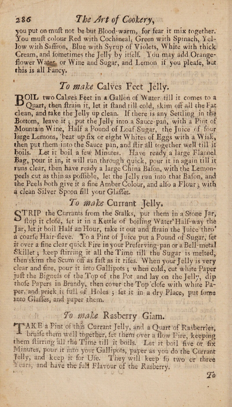you put on muft not be but Blood-warm, for fear it mix together. You mu ft colour Red with Cochineal^ Green with Spinach, Yel¬ low with Saffron, Blue with Syrup of Violets, White with thick Cream, and fometimes the Jelly by itfelf. Yrou may add Orange- Bower Wai^* or Wine and Sugar, and Lemon if you pleale, but this is all Fancy. B To make Calves Feet Jelly. OIL two Calves Feet in a Gallon of Water till it comes to a Quart, then ftrain it, let it ftand till cold, skim off all the Fat clean, and take the Jelly up clean. If there is any Settling in the Bottom, leave it 5 put the Jelly into a Sauce-pan, with a Pint of Mountain Wine, Half a Pound of Loaf Sugar, the Juice of four large Lemons, ‘beat up fix or eight Whites of Eggs with a Wisk, then put them into the Sauce pan, and ftir all together well till it boils. Let it boil a few Minutes. Have ready a large Flannel Bag, pour it in, it will run through quick, pour it in again till it runs clear, then have ready a large China Bafbn, with the Lemon- peels cut as thin as poflible, let the Jelly run into that Bafon, and the Peels both give it a fine Amber Colour, and alfo a Flour ; with a clean Silver Spoon dll your GlafTes. lo make Currant Jelly. OTRIP the Currants from the Stalks, put them in a Stone Jar, ^ flop it clofe, let it in a Kettle of boiling WaterHalf-way the Jar, let it boil Half an Hour, take it out and ftrain the Juice thro* a coarfe Hair-fieve. To a Pint of Juice put a Pound of Sugar, let it over a fine clear quick Fire in your Preferving-pan or a Bell-metal Skillet 5 keep ftirring it all the Time till the Sugar is melted, then skim the Scum oft as fall as it riles. When your Jelly is very dear and fine, pour it into Gallipots \ when cold, cut white Paper juft the Bigneis of the Top of the Pot and lay on the Jelly, dip thofe Papers in Brandy, then cover the Top clofe with white Pa¬ per, and prick it full of Holes 5 fet it in a dry Place, put form into Glades, and paper them. ■ To make Rasberry Giam. *THAKE a Pint of this Currant Jelly, and a Quart of Rasberries* X bruife them well together, fet them over a flow Fire, keeping them ftirring all the Time till it boils. Let it boil five or fix Minutes, pour it into your Gallipots, paper as you do the Currant Jelly, and keep it for Uie. d hey will keep fo two or three ; ears, and have the fuli Flavour of the Rasberry. • , ' ' To