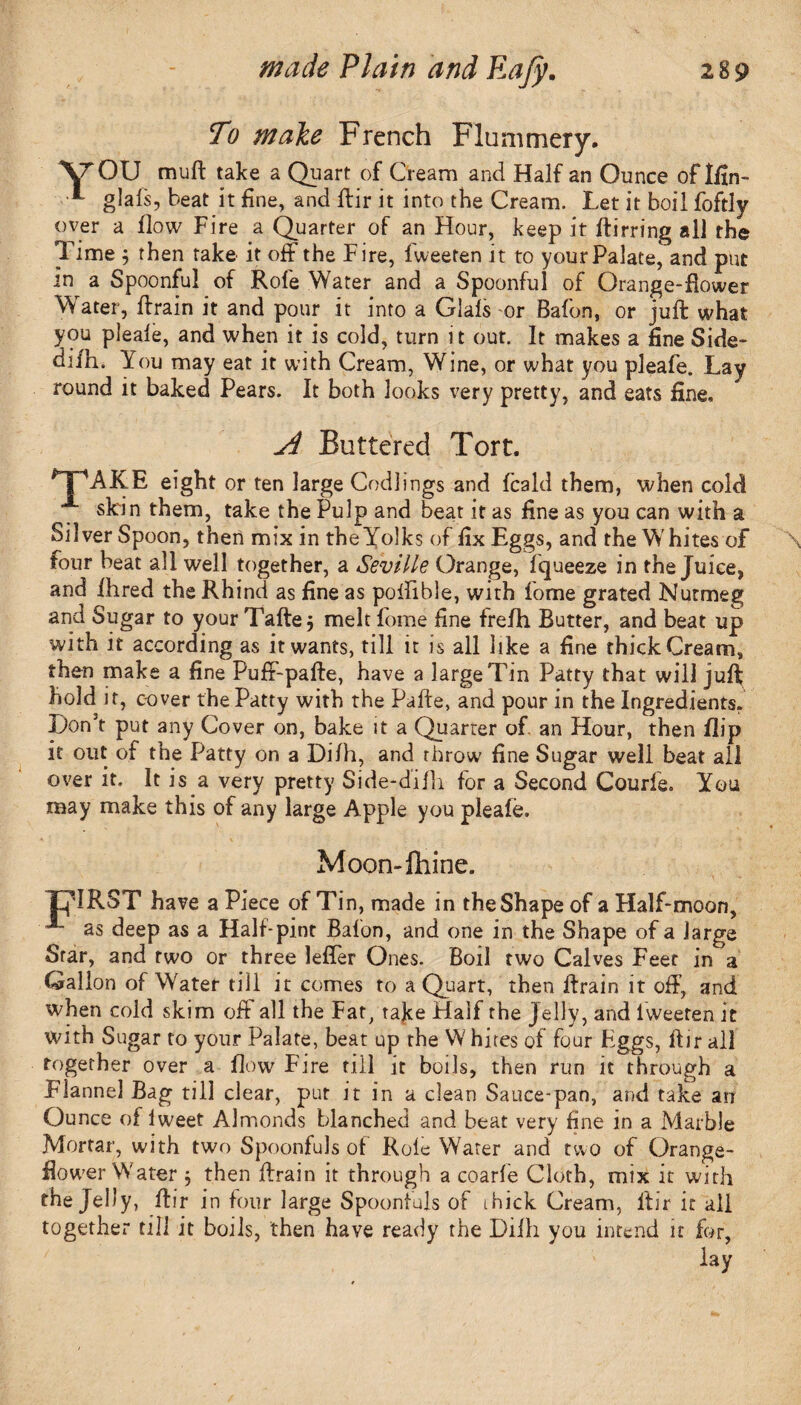 To make French Flummery. XTOU mu ft take a Quart of Cream and Half an Ounce of Ifin- •*- glafs, beat it fine, and ftir it into the Cream. Let it boil foftly over a flow Fire a Quarter of an Hour, keep it ftirring all the Time $ then take it off the Fire, fweeten it to your Palate, and put in a Spoonful of Rofe Water and a Spoonful of Orange-flower Water, ftrain it and pour it into a Glafs or Bafon, or juft what you pleafe, and when it is cold, turn it out. It makes a fine Side- difh. You may eat it with Cream, Wine, or what you pleafe. Lay round it baked Pears. It both looks very pretty, and eats fine. A Buttered Tort. AKE eight or ten large Codlings and feald them, when cold skin them, take the Pulp and beat it as fine as you can with a SilverSpoon, then mix in theYTlks of fix Eggs, and the Whites of four beat all well together, a Seville Orange, fqueeze in the Juice, and fhred the Rhind as fine as polfible, with fome grated Nutmeg and Sugar to your Tafte j melt fome fine frefh Butter, and beat up with it according as it wants, till it is all like a fine thick Cream, then make a fine Puff-pafte, have a large Tin Patty that will juft; hold it, cover the Patty with the Pafte, and pour in the Ingredients. Don’t put any Cover on, bake it a Quarter of. an Hour, then flip it out of the Patty on a Difh, and throw fine Sugar well beat all over it. It is a very pretty Side-difh for a Second Courfe. You may make this of any large Apple you pleafe. Moon-fliine. TpIRST have a Piece of Tin, made in the Shape of a Half-moon, - as deep as a Half-pint Bafon, and one in the Shape of a large Star, and two or three lefler Ones. Boil two Calves Feet in a Gallon of Water till it comes to a Quart, then ftrain it off, and when cold skim off all the Fat, take Half the Jelly, and lweeten it with Sugar to your Palate, beat up the W hires of four Eggs, ftir all together over a flow Fire till it boils, then run it through a Flannel Bag till clear, put it in a clean Sauce-pan, and take an Ounce of iweet Almonds blanched and beat very fine in a Marble Mortar, with two Spoonfuls of Role Water and two of Orange- flower Water 5 then ftrain it through a coarfe Cloth, mix it with the Jelly, ftir in four large Spoonfuls of rhick Cream, ltir it all together till it boils, then have ready the Difh you intend it for, lay \