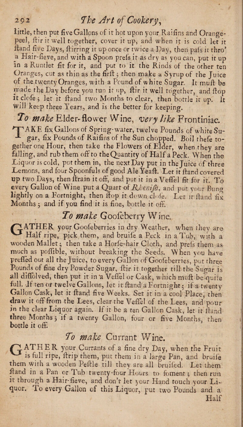 little, then put five Gallons of it hot upon your Raifins and Orange* peel, ftir it well together, cover it up, and when it is cold let it ftand five Days, ftirring it up once or twice a Day, then pals it thro’ a Hair-fieve, and with a Spoon prefs it as dry as you can, put it up in a Runtlet fit for it, and put to it the Rinds of the other ten Oranges, cut as thin as the firft; then make a Syrup of the Juice of the twenty Oranges, with a Pound of white Sugar. It mud: be made the Day before you tun it up, ftir it well together, and flop itclofej Jet it Hand two Months to clear, then bottle it up. It will keep three Years, and is the better for keeping. To make Elder-flower Wine, very like Frontiniac. 'T'AKE fix Gallons of Spring-water, twelve Pounds of whiteSu- gar, fix Pounds of Raifins of the Sun chopped. Boil thefe to¬ gether one Hour, then take the Flowers of Elder, when they are falling, and rub them off to the Quantity of Half a Peck. When the .Liquor is cold, put them in, the next Day put in the Juice of three Demons, and four Spoonfuls of good Ale Yeaft. Let it ftand covered up two Days, then ftrain it off, and put it in a Veffel fit for it. To every Gallon of Wine put a Quart oiRJcenifo, and put your Bung lightly on a Fortnight, then ftop it down dnfe. Let if ftand fix Months 5 and if you find it is fine, bottle it off. To male Goofcberry Wine. /RATHER your Goofeberries in dry Weather, when they are Half ripe, pick them, and bruife a Peck in a Tub, with a wooden Mallet- then take a Horfe-hair Cloth, and prets them as much as poffible, without breaking the Seeds. When you have preffed out all the Juice, to every Gallon of Goofeberries, put three Pounds of fine dry Powder Sugar, ftir it together till the Sugar is all diffolved, then put it in'a Veffel or Cask, which muftbequite full. If ten or twelve Gallons, let it ftand a Fortnight; if a twenty Gallon Cask, let it ftand five Weeks. Set it in a cool Place, then draw it off from the Lees, clear the Veffel of the Lees, and pour in the clear Liquor again. If it be a ten Gallon Cask, let it ftand three Months j if a twenty Gallon, tour or five Months, then bottle it off. To male Currant Wine. /LEATHER your Currants of a fine dry Day, when the Fruit ^ is hill ripe, ftrip them, put them in a large Pan, and bruite them with a wooden Peftle till they are all bruited. Let them ftand in a Pan or Fub twenty-four Flours to foment 5 then run it through a Hair-fieve, and don’t let your Hand touch your Li¬ quor. I o every Gallon of this Liquor, put two Pounds and a Half