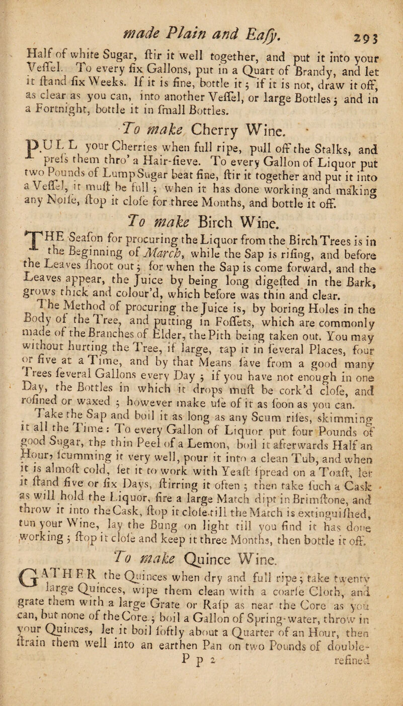 Half of white Sugar, ftir it well together, and put it into your VeiTel. To every lix Gallons, put in a Quart of Brandy, and let it ft and fix VV eeks. If it is fine, bottle it $ if it is not, draw it oft, as clear as you can, into another YefTel, or large Bottles 5 and in a Fortnight, bottle it in fmall Bottles. ■To make Cherry Wine. DULL your Cherries when full ripe, pull off the Stalks, and Mreis them thro a Hair-fieve. Fo every Gallon of Liquor put two Pounds of Lump Sugar beat fine, ftir it together and put it into a /eft:;, it muff.be full 3 when it has done working and makin<* any Nolle, flop it dole for three Months, and bottle it off. To make Birch Wine. T™ ^ealon .^or Procuring the Liquor from the Birch Trees is in . £ -beginning ol Match ■, while the Sap is rifing, and before the Leaves flioot outj for when the Sap is come forward, and the Leaves appear, the Juice by being long digefted in the Bark, grows thick and colour’d, which before was thin and clear. T- he Method of procuring the Juice is, by boring Holes in the boay of the free, and putting in Foftets, which are commonly made of the Branches of Elder, the Pith being taken out. You may without hurting the Free, if large, tap it in feveral Places, four iu nve at a Time, and by that Means lave from a good many JLees feveral Gallons every Day 3 if you have not enough in one -uay, the Bottles in which it drops mu ft be cork’d clofe, and roiined or waxed * however make ule of it as foon as you can. Fake the Sap and boil it as long as any Scum riles, skimming it ail the Fime: la every Gallon of Liquor put four Pounds of good Sugar, the thin Peel of a Lemon, boil it afterwards Half an Hour? Humming it very well, pour it into a clean Tub, and when it is ahnoft cold, let it to work with Yeaft fpread on aToaft, let jt irand five or fix Days, ftirring it often ; then take fuch a Cask as will hold the Liquor, fire a large Match dipt in Brimftone, and throw it into theCask, flop it dole.till the Match is extingtiifiled, tun your Wine, lay the Bung on light till you find it has done (Working 3 ftop jt clole and keep it three Months, then bottle if off. To make Quince Wine. (jH F the Quinces when dry and full ripe; take twentv large Quinces, wipe them clean with a coarle Cloth, and grate them with a large Grate or Rafp as near the Core as you can, but none of the Core. 3 boil a Gallon of Spring-water, throw in vour Quinces, JeMt boil loftiy about a Quarter of an Flour, then Urain them well into an earthen Pan on two Pounds of double- P p 2 refined