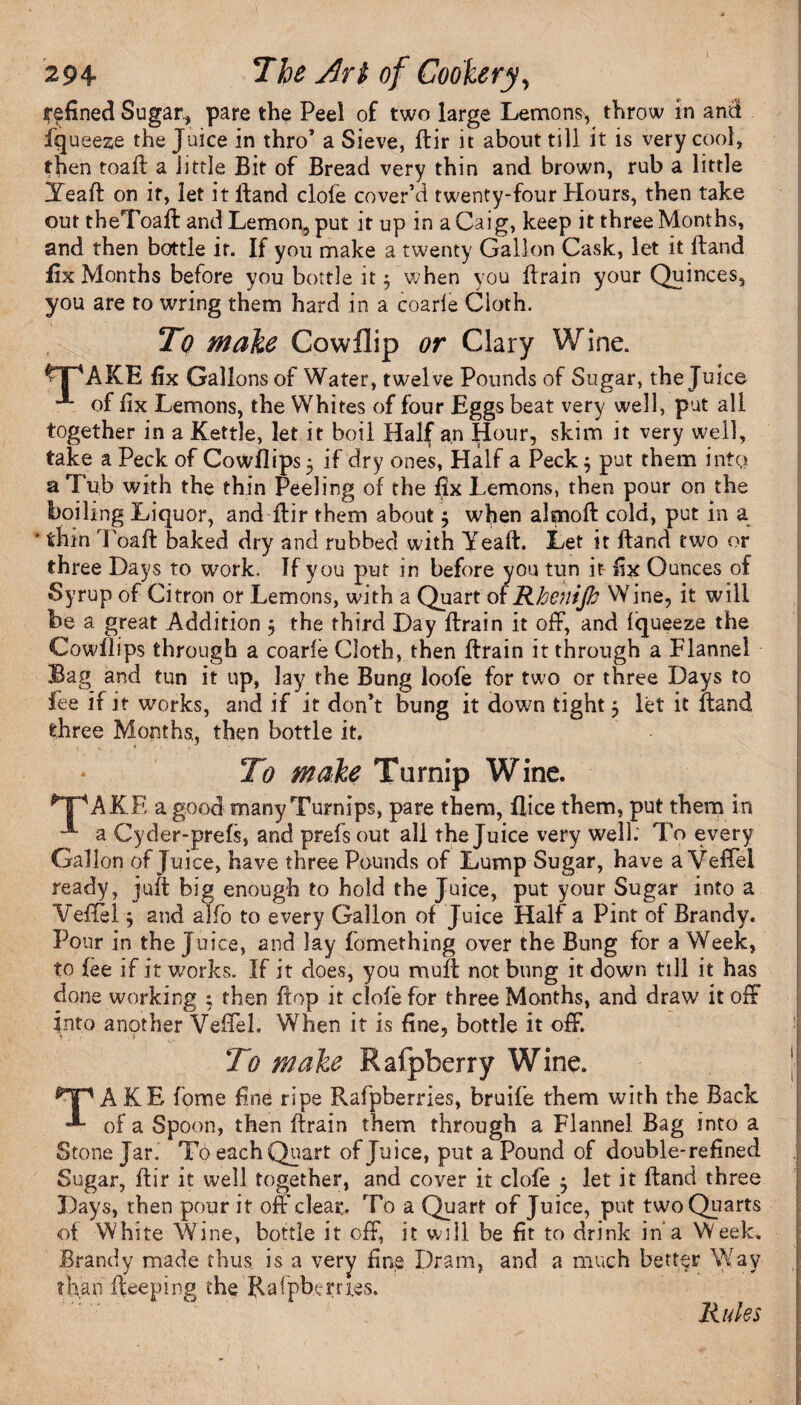 fjfined Sugary pare the Peel of two large Lemons, throw in and fqueeze the Juice in thro* a Sieve, Bir it about till it is very cool, then toafl a little Bit of Bread very thin and brown, rub a little YeaH on it, let it Hand dole cover’d twenty-four Hours, then take out theToaH and Lemon, put it up in aCaig, keep it three Months, and then bottle if. If you make a twenty Gallon Cask, let it Hand fix Months before you bottle it $ when you Brain your Quinces, you are to wring them hard in a coarie Cloth. Tq make Cowflip or Clary Wine. VpAKE fix Gallons of Water, twelve Pounds of Sugar, the Juice -1* of fix Lemons, the Whites of four Eggs beat very well, put all together in a Kettle, let it boil Half an Hour, skim it very well, take a Peck of Cowflips^ if dry ones, Half a Peck; put them into a Tub with the thin Peeling of the fix Lemons, then pour on the boiling Liquor, and ftir them about $ when almoH cold, put in a * thin ToaH baked dry and rubbed with YeaH. Let it Hand two or three Days to work. If you put in before you tun it fix Ounces of Syrup of Citron or Lemons, with a Quart of Rhenijh Wine, it will be a great Addition $ the third Day Brain it off, and iqueeze the Cowllips through a coarie Cloth, then Brain it through a Flannel Bag and tun it up, lay the Bung loofe for two or three Days to fee if it works, and if it don’t bung it down tight 5 let it Band three Months., then bottle it. To wake Turnip Wine. *T^AKE a good many Turnips, pare them, Bice them, put them in a Cyder-prefs, and prefs out all the Juice very well.' To every Gallon of Juice, have three Pounds of Lump Sugar, have a Veffel ready, juft big enough to hold the Juice, put your Sugar into a Veffel 5 and alfo to every Gallon of Juice Half a Pint of Brandy, Pour in the Juice, and lay fomething over the Bung for a Week, to fee if it works. If it does, you muB not bung it down till it has done working ; then Bop it clofe for three Months, and draw it off into another Veffel. When it is fine, bottle it off. To wake Rafpfcerry Wine. TAKE fome fine ripe Rafpberries, bruife them with the Back of a Spoon, then Brain them through a Flannel Bag into a Stone Jar. To each Quart of Juice, put a Pound of double-refined Sugar, Bir it well together, and cover it dole j let it Band three Days, then pour it off clear. To a Quart of Juice, put two Quarts of White Wine, bottle it off, it will be fit to drink in a Week. Brandy made thus is a very fine Dram, and a much better Way than Beeping the Rafpbern.es. Rules