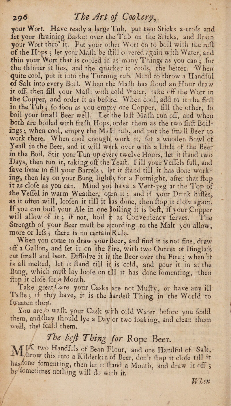 your Wort. Have ready a large Tub, put two Sticks a-crofs and let your draining Basket over the Tub on the Sticks, and Brain your Wort thro* it. Put your other Wort on to boil with the reft of the Hops ; let your Ma/h be Bill covered again with Water, and thin your Wort that is cooled in as many Things as you can 3 for the thinner it lies, and the quicker it cools, the better. ‘When quite cool, put it into the Tunnmg-tuh. Mind to throw a Handful of Salt into every Boil. When the Ma/h has ftood an Hour draw It off, then fill your Mafh with cold Water, take off the Wort in the Copper, and order it as before. When cool, add to it the firft In the Tub 5 lo foon as you empty one Copper, fill the other, fo boil your fmall Beer well. Let the laft Mafh run off, and when Both are boiled with fre/h Hops, order them as the two firft Boil¬ ings; when cool, empty the Ma/h-tub, and put the /mail Beer to work there. When cool enough, work it, let a wooden Bowl of Xeaft in the Beer, and it will wcirk over with a little of the Beer in the Boil. Stir your Tun up every twelve Hours, let it ftand two Days, then tun it, takingoft the Yeaft. Pill yourVeffels full, and lave lome to fill your Barrels ; let it ftand till it has done work¬ ing, then lay on your Bung lightly for a Fortnight, after that flop it as clofe as you can. Mind yoii have a Vent-peg at the l op of the Veftel in warm Weather, open it; and if your Drink hiffes, as it often will, loofen it till it has done, then ftop it dole again. If you can boil your Ale in one Boiling it is beft, if your Copper will allow of it; if not, boil it as Conveniency ferves. The Strength of your Beer muft be according to the Malt you allow, more or lefs; there is no certain Rule. WThen you come to draw your Beer, and find it is not fine, draw off a Gallon, and fet it on the Fire, with two Ounces of Ifingla/s cut /mail and beat. DifiTolve it 11V the Beer over the Fire : when it is all melted, let it ftand till it is cold, and pour it in at the -Bung, which muft lay loofe on till it has done fomenting, then ftop it clofe for a Month. Take. great Care your Casks are not Mufty, or have any ill Fafte; if- they have, it is the hardeft Thing in the World to fweeten theti. You are o wafh. your Cask with cold Water before you /cald them, and they ihould lye a Day or two /.oakin^, and clean them well, th«a feald them. The heft Thing for Rope Beer. jV/T Handfuls of Bean Flour, and one Handful of Salt, / row a Kilderkin of Beer, don’t ftop it dole till it hasdone fomenting, then let it ftand a Month, and draw it off 5 biMometimes nothing will do with it.