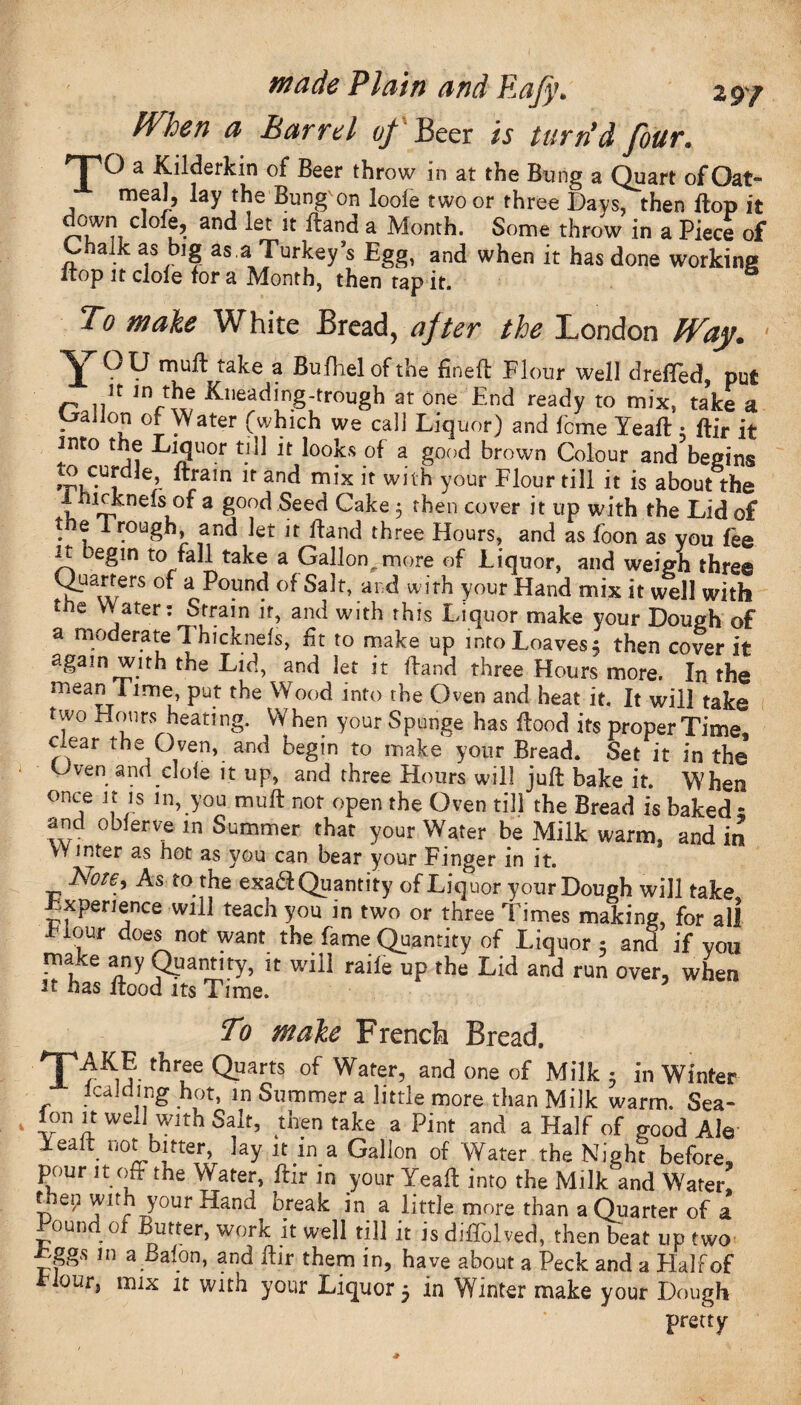 fVhen a Barrel of Beer is turn'd four. nPO a Kilderkin of Beer throw in at the Bung a Quart of Oat- meal, lay the Bung on loofe two or three Days, then flop it uwn clofe, and let it dand a Month. Some throw in a Piece of Chalk as big as.a Turkey’s Egg, and when it has done working ltop it dole for a Month, then tap it. To make White Bread, after the London Way. ' mull take a Bufhelofthe fined Flour well drefTed, put n &lleading-trough at one End ready to mix, take a Callon of Water (which we cal] Liquor) and feme lead ; dir it into the Liquor till it looks of a good brown Colour and begins tuC,Ui 6’ “ram u an^ mix it with your Flour till it is about the i leknefs of a good Seed Cake 5 then cover it up with the Lid of the I rough, and let it dand three Hours, and as foon as you fee it Degin to fall take a Gallon,, more of Liquor, and weigh three Quarters of a Pound of Salt, and with your Hand mix it well with the V. ater: Strain it, and with this Liquor make your Dough of a moderate Thicknefs, fit to make up into Loaves; then cover it again with the Lid, and let it dand three Hours more. In the mean Time, put the Wood into the Oven and heat it. It will take two Hours heating. When your Spunge has dood its proper Time, oear the Oven,, and begin to make your Bread. Set it in the Cven and cl of e it up, and three Hours will jud bake it. When once it is in, you mud not open the Oven till the Bread is baked - and oblerve in Summer that your Water be Milk warm, and in Winter as hot as you can bear your Finger in it. Note, As to the exaS Quantity of Liquor your Dough will take Experience will teach you in two or three Times making, for all Fiour does not want the fame Quantity of Liquor; and if you make any Quantity, it will raile up the Lid and run over, when it has dood its Time. To make French Bread. TO thT ^uarts of Wafer’and one of Milk 5 in winter lea id mg hot, in Summer a little more than Milk warm. Sea- fon it well with Salt, then take a Pint and a Half of good Ale lead not bitter, lay it in a Gallon of Water the Night before, pour it off the Water, dir in your Yead into the Milk and Water! L ^irJ? y°ur ^an'd break in a little more than a Quarter of a ound of Butter, work it well till it is difiolved, then beat up two _ ggs in a Balon, and dir them in, have about a Peck and a Half of Flour, mix it with your Liquor $ in Winter make your Dough pretty