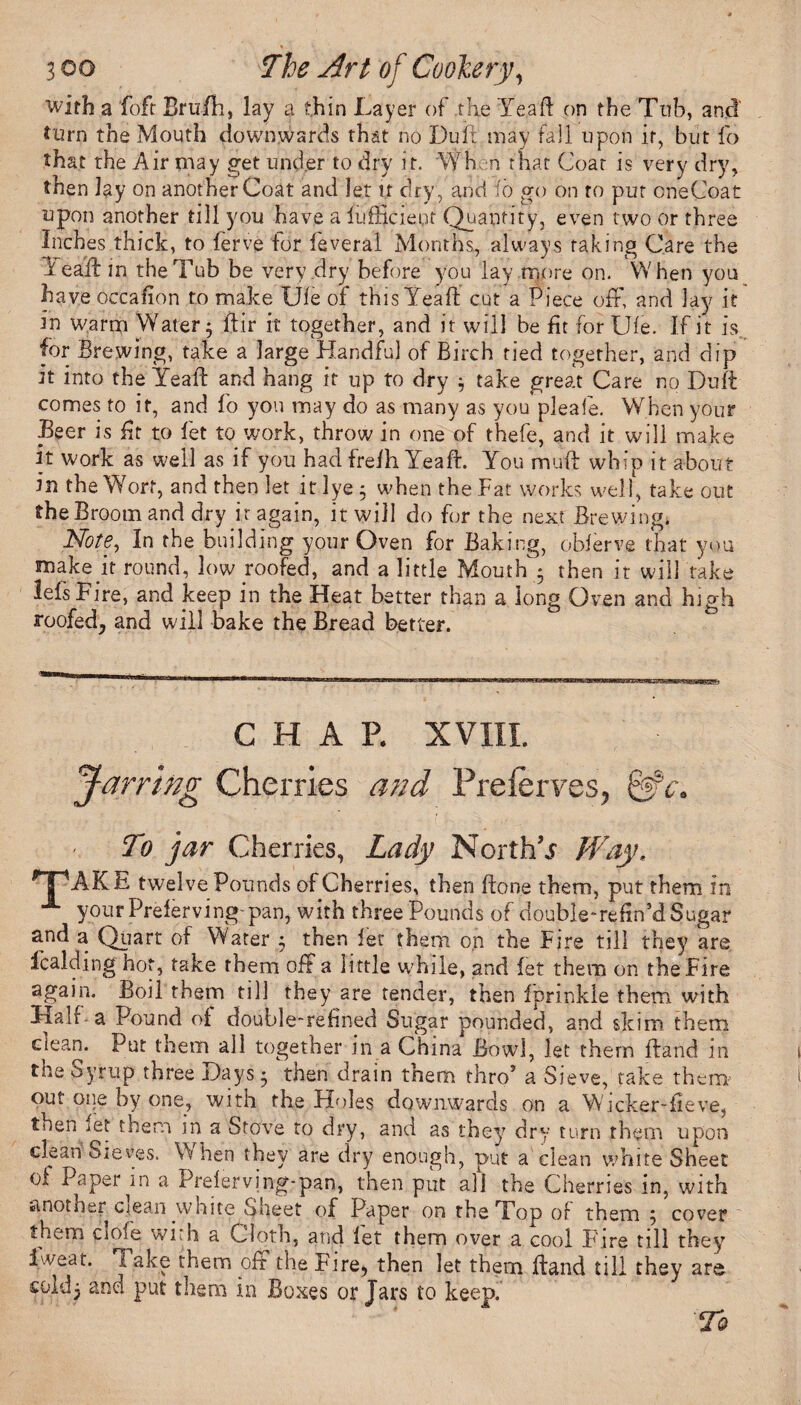 with a foft Brufh, lay a thin Layer of the Ye.aft on the Tub, and turn the Mouth downwards that no Dull may fail upon it, but fo that the Air may get under to dry it. Wh n that Coat is very dry, then lay on another Coat and let if dry , and io go on to put oneCoat upon another till you have a fufficieot Quantity, even two or three Inches thick, to ferve for feveral Months, always taking Care the lead: in the Tub be very dry before you lay more on. When you have occafion to make Uie of this Yeaft cut a Piece off, and lay it in warm Water; dir it together, and it will be fit for Uie. If it is for Brewing, take a large Handful of Birch tied together, and dip it into the Yeaft and hang it up to dry \ take great Care no Duft comes to it, and fo you may do as many as you pleafe. When your .Beer is iff to let to work, throw in one of thefe, and it will make it work as well as if you had frelh Yeaft. You muft whip it about in the Wort, and then let it lye; when the Fat works well, take out the Broom and dry ir again, it will do for the next Brewing. Note, In the building your Oven for Baking, oblerve that you make ff round, low roofed, and a little Mouth ; then it will take lefs Fire, and keep in the Heat better than a long Oven and high roofed, and will bake the Bread better. CHAP. XVIII. Jarring Cherries a?id Preferves, @ To jar Cherries, Lady North’.? Way. HP -AKE twelve Pounds of Cherries, then ftone them, put them in 1 your Prelerving'pan, with three Pounds of double-reftn’d Sugar and a Quart of Water ; then let them on the Fire till they are Icaldmg hot, take them off a little while, and let them on the Fire again. Boil them till they are tender, then fprinkle them with Half a Pound ol double-refined Sugar pounded, and skim them clean. Put them all together in a China Bowl, let them Hand in the Syrup three Days; then drain them thro’ a Sieve, take them out one by one, with the Holes downwards on a W'icker-fieve, then ret them in a Stove to dry, and as they dry turn them upon clean Sieves. When they are dry enough, put a clean white Sheet ol Paper m a Prelerving-pan, then put aft the Cherries in, with another clean white Sheet of Paper on the Top of them ; cover them dole with a Cloth, and let them over a cool Fire till they Iweat. I ake them oft the Fire, then let them ftand till they are cold; and put them in Boxes or Jars to keep.